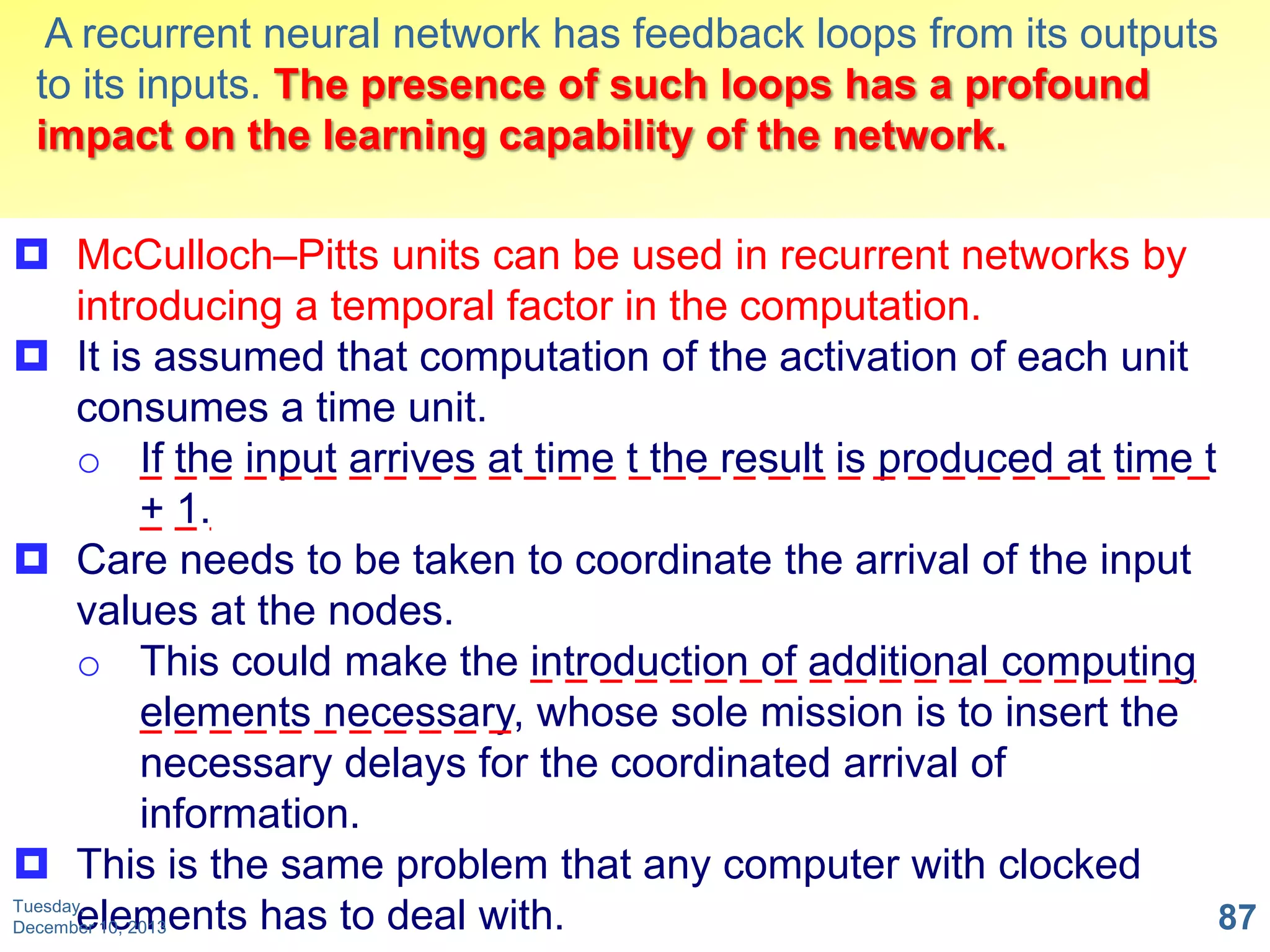 A recurrent neural network has feedback loops from its outputs
to its inputs. The presence of such loops has a profound
impact on the learning capability of the network.
 McCulloch–Pitts units can be used in recurrent networks by
introducing a temporal factor in the computation.
 It is assumed that computation of the activation of each unit
consumes a time unit.
o If the input arrives at time t the result is produced at time t
+ 1.
 Care needs to be taken to coordinate the arrival of the input
values at the nodes.
o This could make the introduction of additional computing
elements necessary, whose sole mission is to insert the
necessary delays for the coordinated arrival of
information.
 This is the same problem that any computer with clocked
Tuesday,
elements has to deal with.
87
December 10, 2013

 