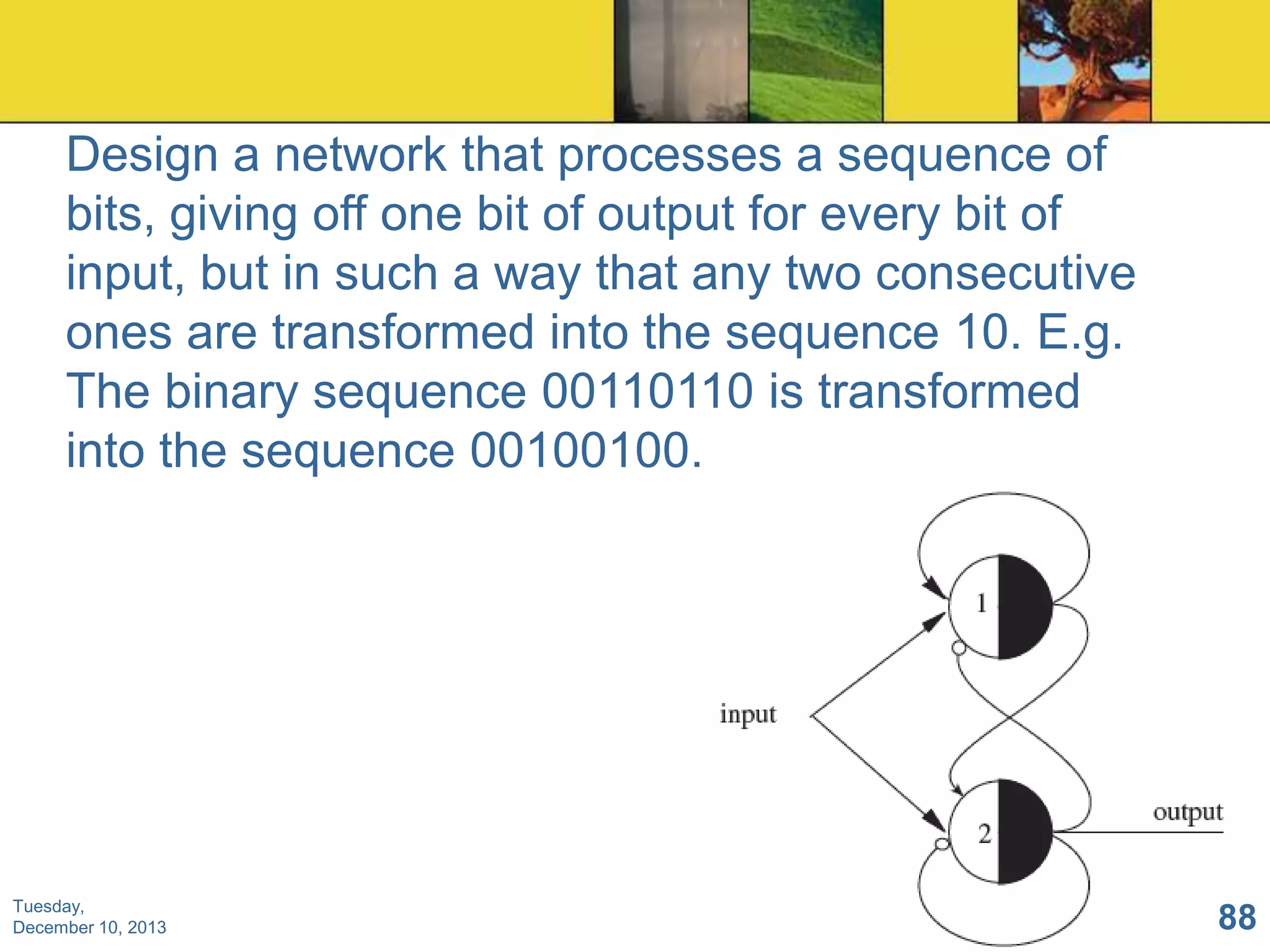 Design a network that processes a sequence of
bits, giving off one bit of output for every bit of
input, but in such a way that any two consecutive
ones are transformed into the sequence 10. E.g.
The binary sequence 00110110 is transformed
into the sequence 00100100.

Tuesday,
December 10, 2013

88

 