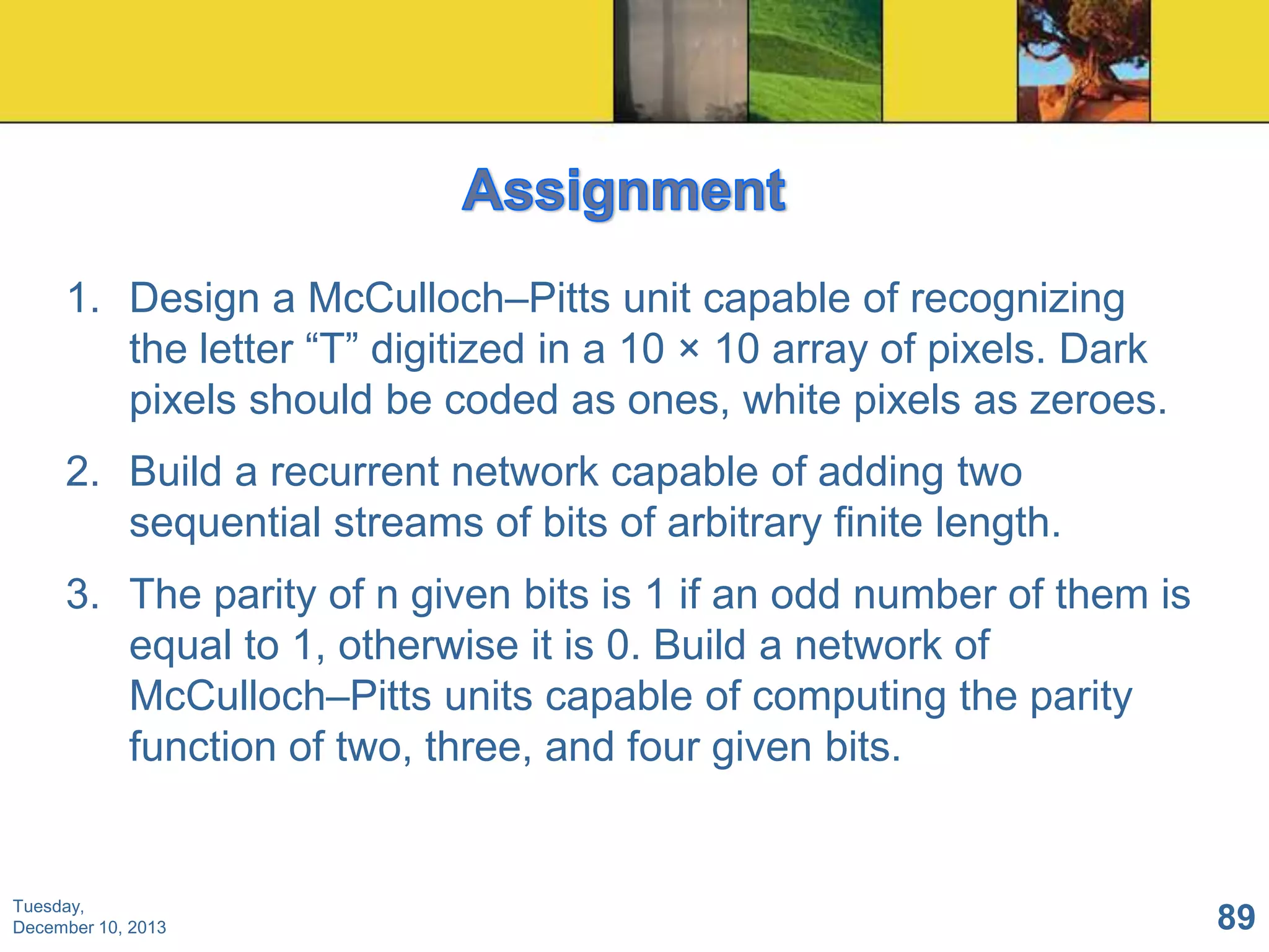1. Design a McCulloch–Pitts unit capable of recognizing
the letter “T” digitized in a 10 × 10 array of pixels. Dark
pixels should be coded as ones, white pixels as zeroes.
2. Build a recurrent network capable of adding two
sequential streams of bits of arbitrary finite length.
3. The parity of n given bits is 1 if an odd number of them is
equal to 1, otherwise it is 0. Build a network of
McCulloch–Pitts units capable of computing the parity
function of two, three, and four given bits.

Tuesday,
December 10, 2013

89

 