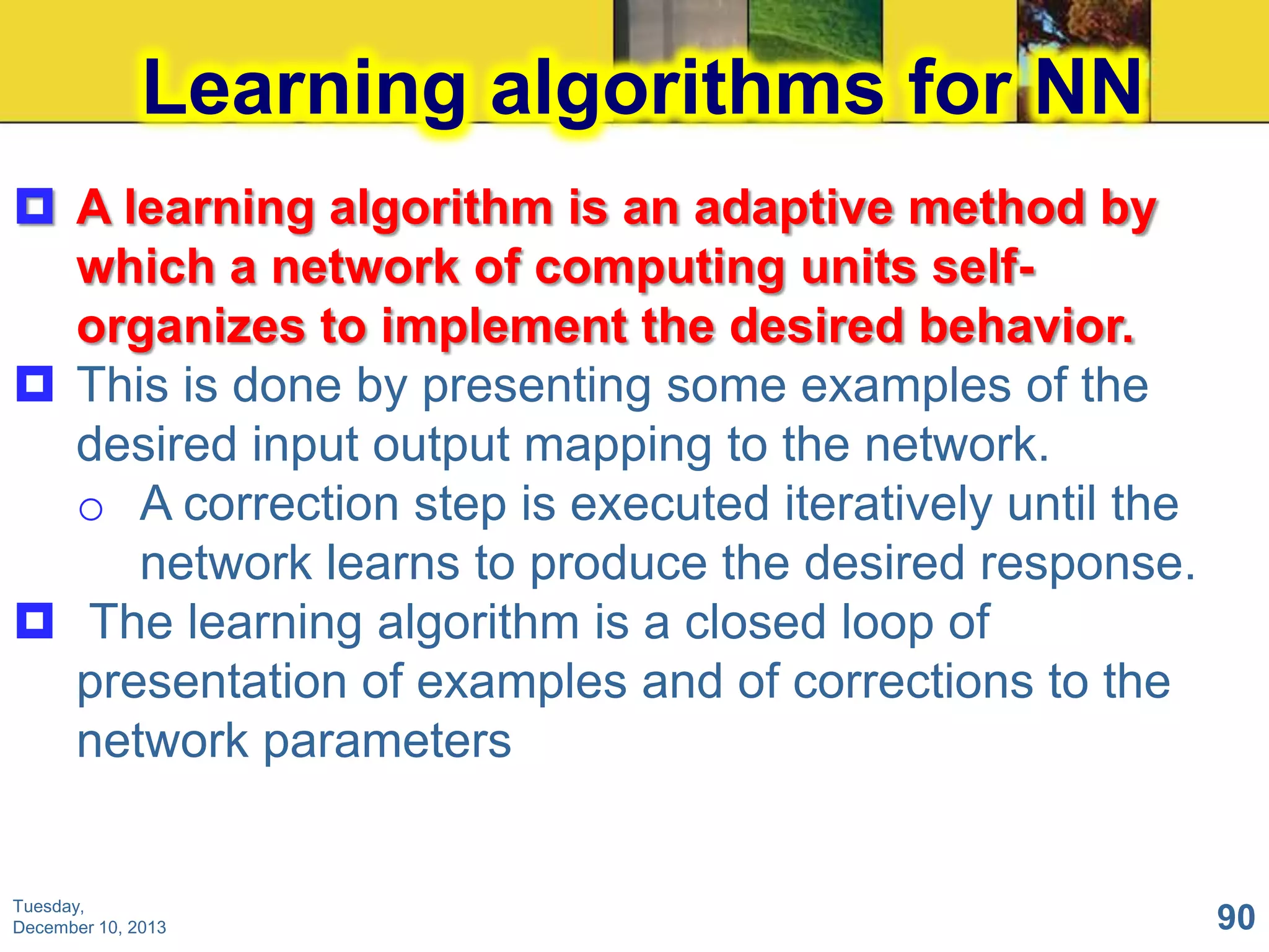 Learning algorithms for NN
 A learning algorithm is an adaptive method by
which a network of computing units selforganizes to implement the desired behavior.
 This is done by presenting some examples of the
desired input output mapping to the network.
o A correction step is executed iteratively until the
network learns to produce the desired response.
 The learning algorithm is a closed loop of
presentation of examples and of corrections to the
network parameters

Tuesday,
December 10, 2013

90

 