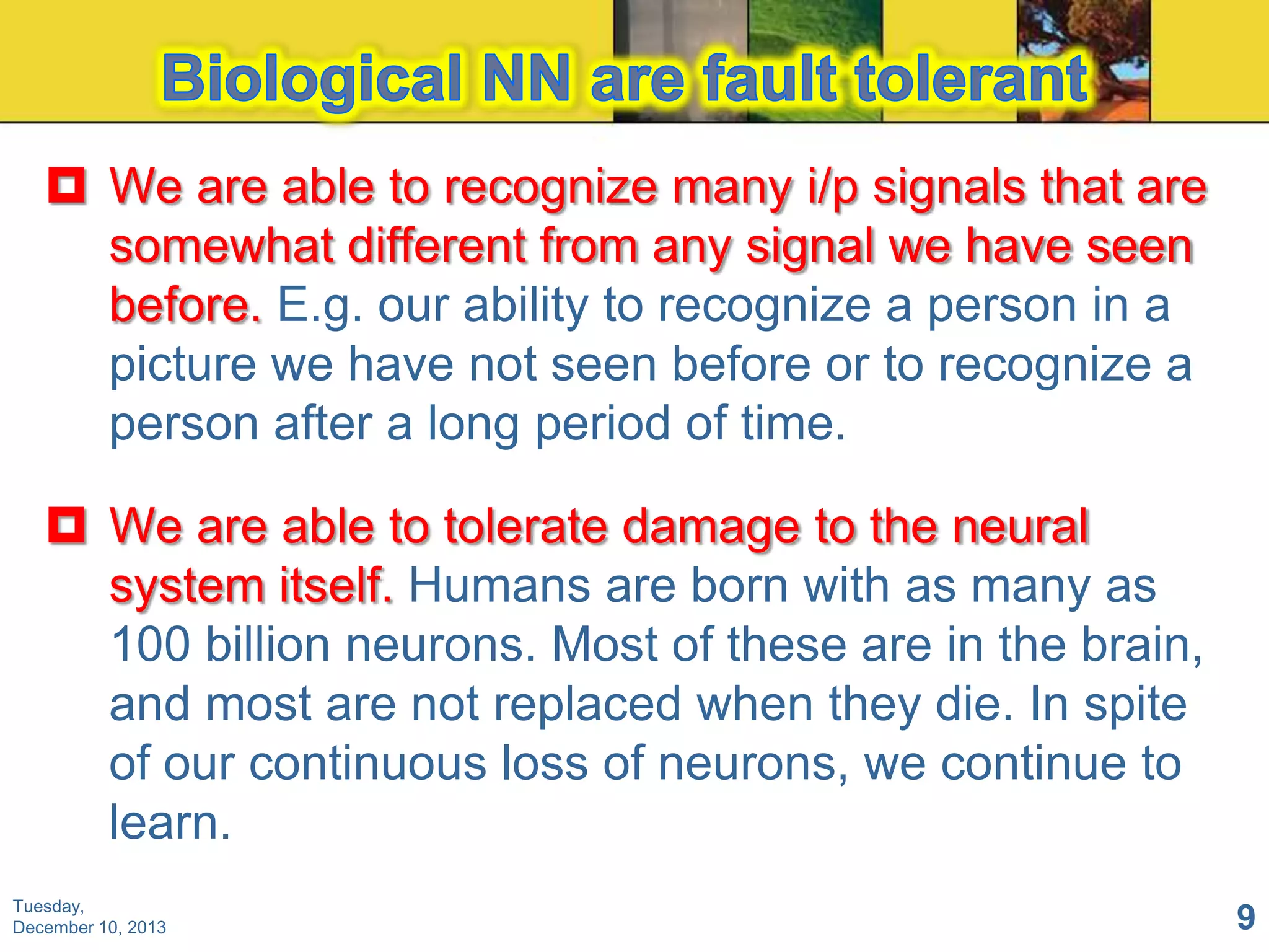  We are able to recognize many i/p signals that are
somewhat different from any signal we have seen
before. E.g. our ability to recognize a person in a
picture we have not seen before or to recognize a
person after a long period of time.
 We are able to tolerate damage to the neural
system itself. Humans are born with as many as
100 billion neurons. Most of these are in the brain,
and most are not replaced when they die. In spite
of our continuous loss of neurons, we continue to
learn.
Tuesday,
December 10, 2013

9

 
