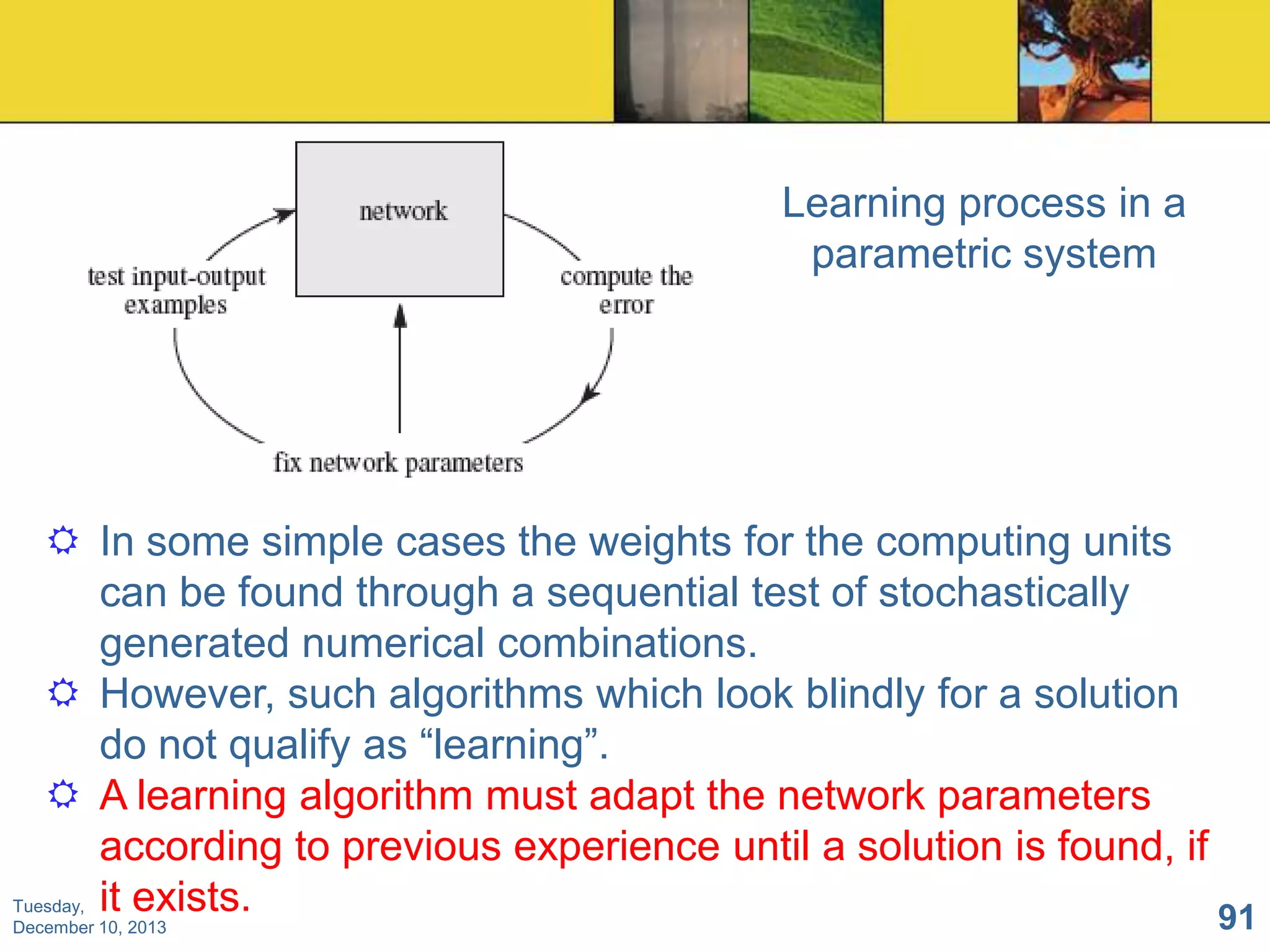 Learning process in a
parametric system

 In some simple cases the weights for the computing units
can be found through a sequential test of stochastically
generated numerical combinations.
 However, such algorithms which look blindly for a solution
do not qualify as “learning”.
 A learning algorithm must adapt the network parameters
according to previous experience until a solution is found, if
Tuesday, it exists.
91
December 10, 2013

 