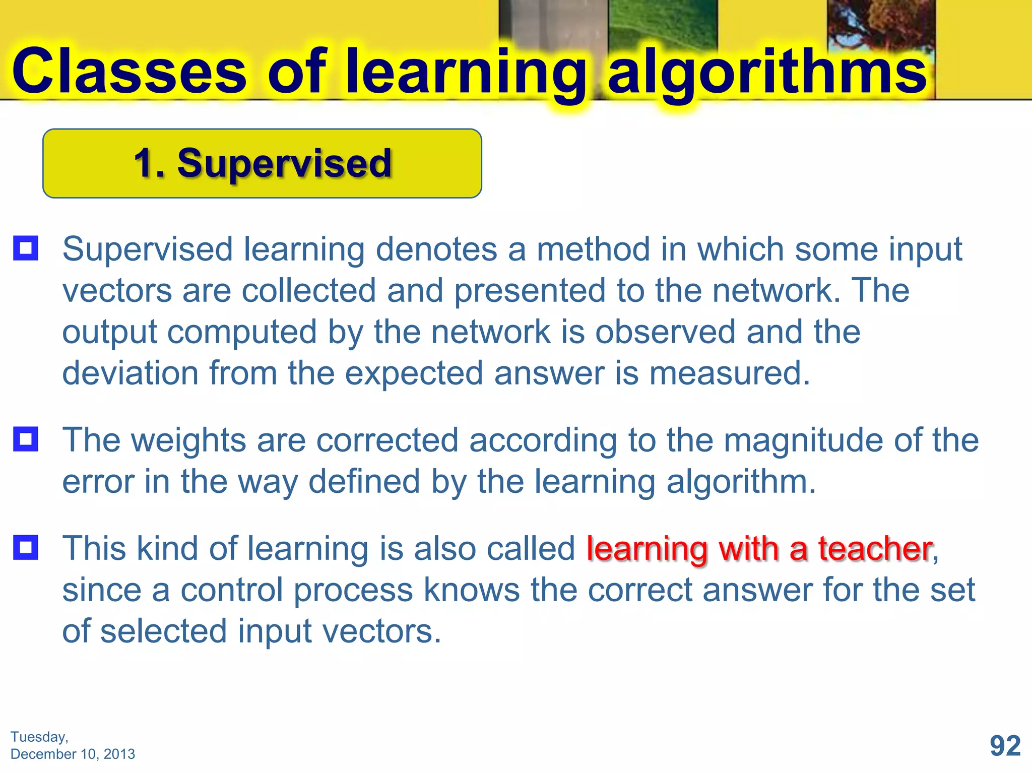 Classes of learning algorithms
1. Supervised
 Supervised learning denotes a method in which some input
vectors are collected and presented to the network. The
output computed by the network is observed and the
deviation from the expected answer is measured.
 The weights are corrected according to the magnitude of the
error in the way defined by the learning algorithm.
 This kind of learning is also called learning with a teacher,
since a control process knows the correct answer for the set
of selected input vectors.
Tuesday,
December 10, 2013

92

 