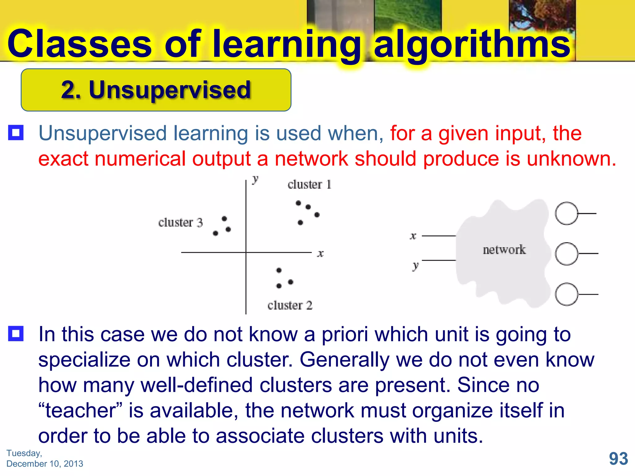 Classes of learning algorithms
2. Unsupervised
 Unsupervised learning is used when, for a given input, the
exact numerical output a network should produce is unknown.

 In this case we do not know a priori which unit is going to
specialize on which cluster. Generally we do not even know
how many well-defined clusters are present. Since no
“teacher” is available, the network must organize itself in
order to be able to associate clusters with units.
Tuesday,
December 10, 2013

93

 