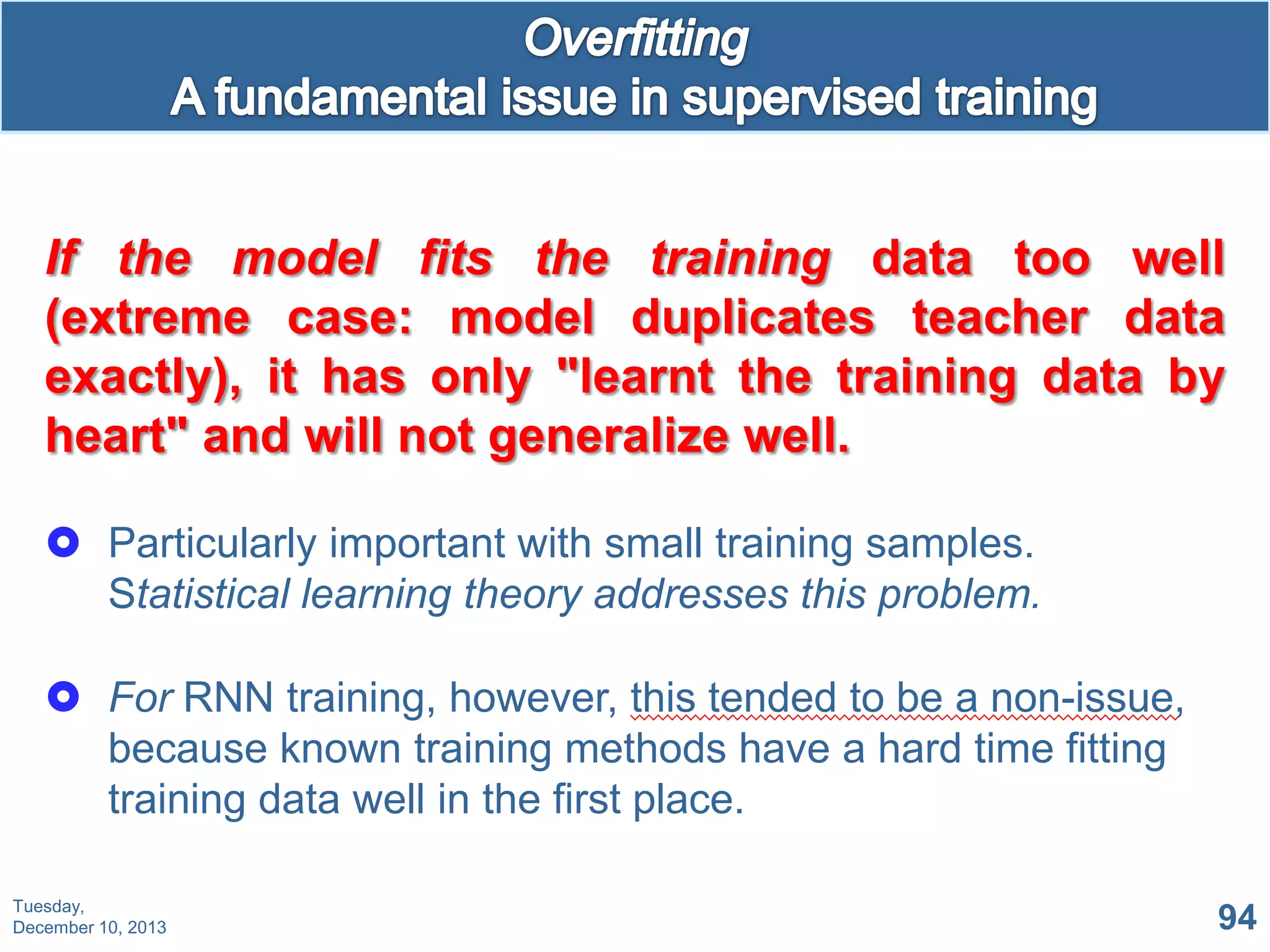 If the model fits the training data too well
(extreme case: model duplicates teacher data
exactly), it has only "learnt the training data by
heart" and will not generalize well.
 Particularly important with small training samples.
Statistical learning theory addresses this problem.
 For RNN training, however, this tended to be a non-issue,
because known training methods have a hard time fitting
training data well in the first place.
Tuesday,
December 10, 2013

94

 