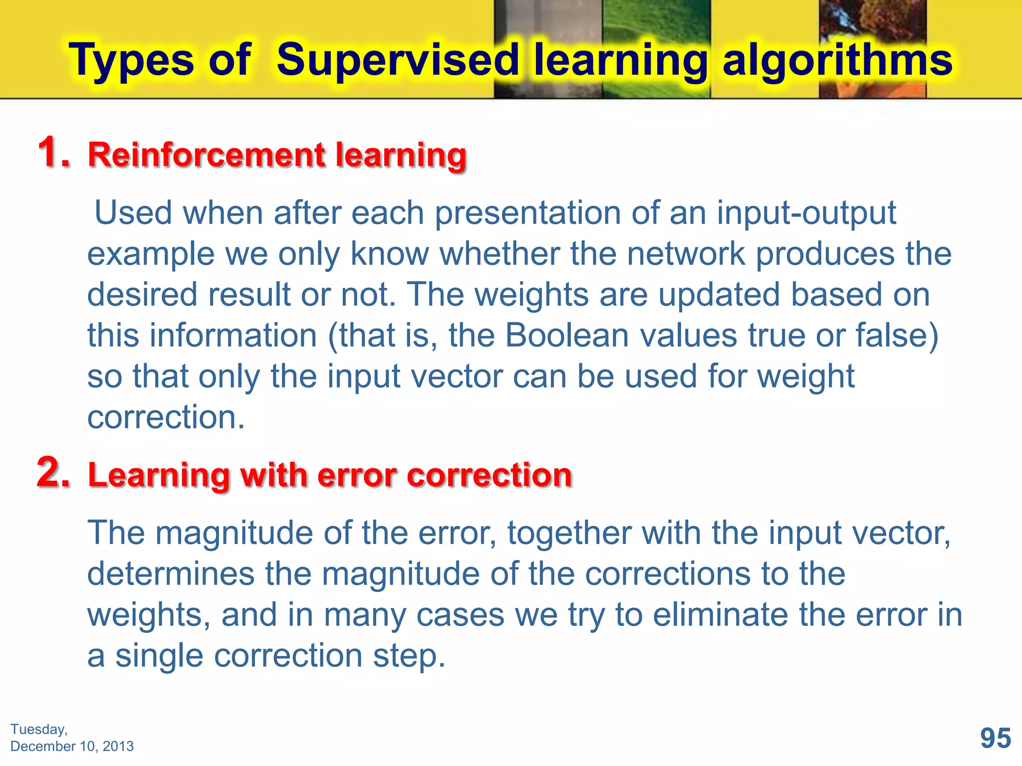Types of Supervised learning algorithms
1. Reinforcement learning
Used when after each presentation of an input-output
example we only know whether the network produces the
desired result or not. The weights are updated based on
this information (that is, the Boolean values true or false)
so that only the input vector can be used for weight
correction.

2. Learning with error correction
The magnitude of the error, together with the input vector,
determines the magnitude of the corrections to the
weights, and in many cases we try to eliminate the error in
a single correction step.
Tuesday,
December 10, 2013

95

 