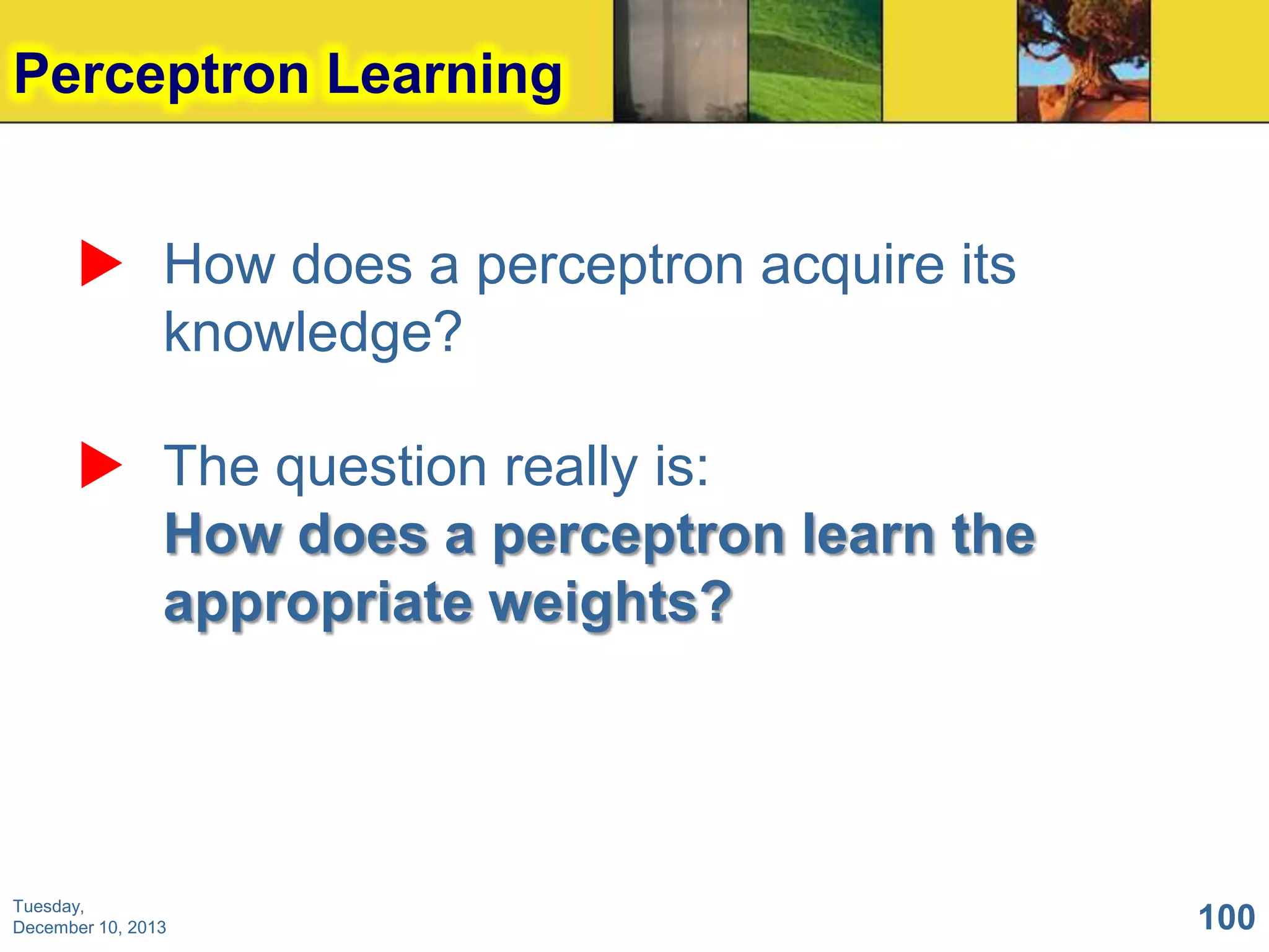 Perceptron Learning
 How does a perceptron acquire its
knowledge?
 The question really is:
How does a perceptron learn the
appropriate weights?

Tuesday,
December 10, 2013

100

 