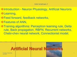 //shri krishnan //

Introduction - Neuron Physiology, Artificial Neurons
Learning,
Feed forward, feedback networks,
Features of ANN,
Training algorithms: Perceptron learning rule, Delta
rule, Back propagation, RBFN, Recurrent networks,
Chebi-chev neural network, Connectionist model.

Tuesday, December
10, 2013

1

 
