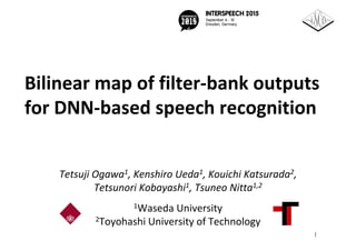 Bilinear map of filter‐bank outputs 
for DNN‐based speech recognition
Tetsuji Ogawa1, Kenshiro Ueda1, Kouichi Katsurada2, 
Tetsunori Kobayashi1, Tsuneo Nitta1,2
1Waseda University
2Toyohashi University of Technology
1
 