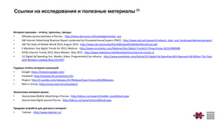 Интернет-реклама – отчеты, прогнозы, тренды:
• Объемы рынка рекламы в России - http://www.akarussia.ru/knowledge/market_size
• IAB Internet Advertising Revenue Report conducted by PricewaterhouseCoopers (PWC): http://www.iab.net/research/industry_data_and_landscape/adrevenuereport
• iAB The State of Mobile World 2014, August 2014 - http://www.iab.net/media/file/IABStateoftheMobileWorldFinal.pdf
• E-Marketer, Key digital Trends for 2015, Webinar - http://www.emarketer.com/Webinar/Key-Digital-Trends15-Things-Know-2015/4000098
• KPCB, Internet Trends 2015, Mary Meeker, May 2015 - http://www.slideshare.net/kleinerperkins/internet-trends-v1
• US Digital Ad Spending (inc. Mobile, Video, Programmatic) by industry - http://www.emarketer.com/Article/US-Digital-Ad-Spending-Will-Approach-60-Billion-This-Year-
with-Retailers-Leading-Way/1012497
Годовые отчёты интернет-компаний:
• Google: https://investor.google.com/
• Facebook: http://investor.fb.com/events.cfm
• Яндекс: http://ir.yandex.com/releases.cfm?ReleasesType=Financial%20Releases
• Mail.ru Group: https://corp.mail.ru/ru/investors/
Экосистемы интернет-рынка
• Экосистема Mobile Advertising в России - http://iabrus.ru/research/mobile_eco/default.aspx
• Экосистема Digital рынка России - http://iabrus.ru/research/eco/default.aspx
Продажи устройств для доступа в интернет
• Tadviser - http://www.tadviser.ru/
 
