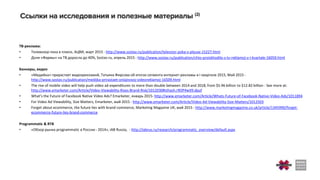 ТВ-реклама:
• Телевизор пока в плюсе, АЦВИ, март 2015 - http://www.sostav.ru/publication/televizor-poka-v-plyuse-15227.html
• Доля «Фармы» на ТВ доросла до 40%, Sostav.ru, апрель 2015 - http://www.sostav.ru/publication/chto-proiskhodilo-s-tv-reklamoj-v-i-kvartale-16059.html
Баннеры, видео
• «Медийка» прирастает видеорекламой, Татьяна Фирсова об итогах сегмента интернет-рекламы в I квартале 2015, Май 2015 -
http://www.sostav.ru/publication/medijka-prirastaet-onlajnovoj-videoreklamoj-16509.html
• The rise of mobile video will help push video ad expenditures to more than double between 2014 and 2018, from $5.96 billion to $12.82 billion - See more at:
http://www.emarketer.com/Article/Video-Viewability-Rises-Brand-Risk/1012030#sthash.r9OP4wX9.dpuf
• What's the Future of Facebook Native Video Ads? Emarketer, январь 2015- http://www.emarketer.com/Article/Whats-Future-of-Facebook-Native-Video-Ads/1011894
• For Video Ad Viewability, Size Matters, Emarketer, май 2015 - http://www.emarketer.com/Article/Video-Ad-Viewability-Size-Matters/1012503
• Forget about ecommerce, the future lies with brand commerce, Marketing Magazine UK, май 2015 - http://www.marketingmagazine.co.uk/article/1345990/forget-
ecommerce-future-lies-brand-commerce
Programmatic & RTB
• «Обзор рынка programmatic в России - 2014», iAB Russia, - http://iabrus.ru/research/programmatic_overview/default.aspx
 