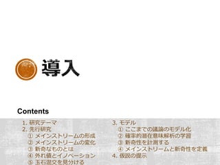 1. 研究テーマ
2. 先行研究
① メインストリームの形成
② メインストリームの変化
③ 新奇なものとは
④ 外れ値とイノベーション
⑤ 玉石混交を見分ける
Contents
3. モデル
① ここまでの議論のモデル化
② 確率的潜在意味解析の学習
③ 新奇性を計測する
④ メインストリームと新奇性を定義
4. 仮説の提示
 