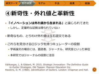  「イノベーションは外れ値から生まれる」と論じられてきた
 しかし、定量的な証拠は得られていない
 新奇なもの、とりわけ外れ値は玉石混交である
 これらを見分けるロジックを持つキュレーターの役割
 学術論文の場合には、査読者、ジャーナル、研究室といった単位
 本研究ではジャーナルの役割に注目
研究テーマ 先行研究 モデル 手法 結果 結論
7
Välikangas, L. & Gibbert, M. 2015. Strategic Innovation: The Definitive Guide
to Outlier Strategies. Old Tappan: Pearson Education Inc.
Hawkins, D. M. (1980). Identification of Outliers. London: Chapman and Hall.
 