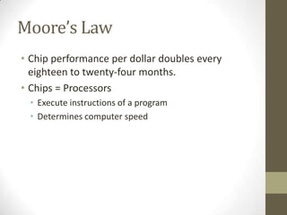 Moore’s Law
• Chip performance per dollar doubles every
  eighteen to twenty-four months.
• Chips = Processors
 • Execute instructions of a program
 • Determines computer speed
 