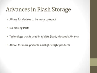 Advances in Flash Storage
• Allows for devices to be more compact

• No moving Parts

• Technology that is used in tablets (Ipad, Macbook Air, etc)

• Allows for more portable and lightweight products
 