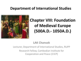 Chapter VIII: Foundation
of Medieval Europe
(500A.D.- 1050A.D.)
LAK Chansok
Lecturer, Department of International Studies, RUPP
Research Fellow, Cambodian Institute for
Cooperation and Peace (CICP)
Department of International Studies
 