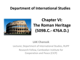 Chapter VI:
The Roman Heritage
(509B.C.- 476A.D.)
LAK Chansok
Lecturer, Department of International Studies, RUPP
Research Fellow, Cambodian Institute for
Cooperation and Peace (CICP)
Department of International Studies
 