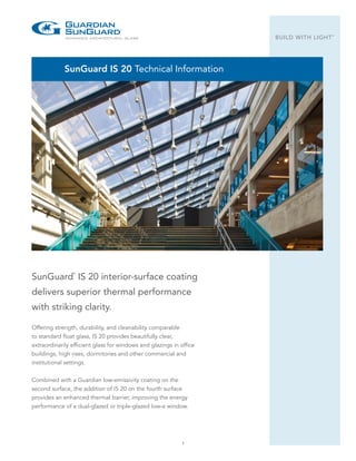 1
BUILD WITH LIGHT
®
SunGuard IS 20 Technical Information
Offering strength, durability, and cleanability comparable
to standard float glass, IS 20 provides beautifully clear,
extraordinarily efficient glass for windows and glazings in office
buildings, high rises, dormitories and other commercial and
institutional settings.
Combined with a Guardian low-emissivity coating on the
second surface, the addition of IS 20 on the fourth surface
provides an enhanced thermal barrier, improving the energy
performance of a dual-glazed or triple-glazed low-e window.
SunGuard
®
IS 20 interior-surface coating
delivers superior thermal performance
with striking clarity.
 