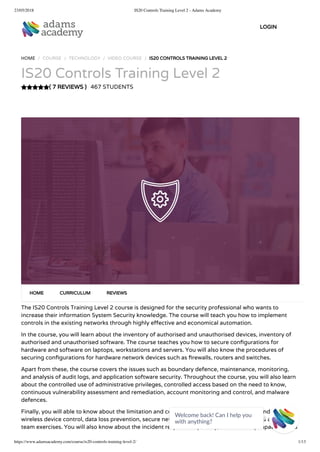 23/05/2018 IS20 Controls Training Level 2 - Adams Academy
https://www.adamsacademy.com/course/is20-controls-training-level-2/ 1/13
( 7 REVIEWS )
HOME / COURSE / TECHNOLOGY / VIDEO COURSE / IS20 CONTROLS TRAINING LEVEL 2
IS20 Controls Training Level 2
467 STUDENTS
The IS20 Controls Training Level 2 course is designed for the security professional who wants to
increase their information System Security knowledge. The course will teach you how to implement
controls in the existing networks through highly e ective and economical automation.
In the course, you will learn about the inventory of authorised and unauthorised devices, inventory of
authorised and unauthorised software. The course teaches you how to secure con gurations for
hardware and software on laptops, workstations and servers. You will also know the procedures of
securing con gurations for hardware network devices such as rewalls, routers and switches.
Apart from these, the course covers the issues such as boundary defence, maintenance, monitoring,
and analysis of audit logs, and application software security. Throughout the course, you will also learn
about the controlled use of administrative privileges, controlled access based on the need to know,
continuous vulnerability assessment and remediation, account monitoring and control, and malware
defences.
Finally, you will able to know about the limitation and control of network ports, protocols and services,
wireless device control, data loss prevention, secure network engineering, penetration tests and red
team exercises. You will also know about the incident response capability, data recovery capability, and
HOME CURRICULUM REVIEWS
LOGIN
Welcome back! Can I help you
with anything? 
 