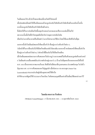 ในเลือดออกไป แล้วนาก๊าซออกซิเจนที่หายใจเข้าไปแทนที่
เมื่อปอดฟอกเลือดดาให้เป็นเลือดแดงแล้วจะถูกส่งกลับไปยังห้องหัวใจซีกซ้ายด้านบนอีกครั้งหนึ่ง
จากนั้นจะถูกส่งไปยังห้องหัวใจซีกซ้ายด้านล่าง
ซึ่งมีหน้าที่ในการส่งเลือดไปเลี้ยงทุกส่วนของร่างกายและจะเป็นระบบเช่นนี้เรื่อยไป
เพราะฉะนั้นเมื่อใดที่หัวใจหยุดเต้นก็เท่ากับว่าหยุดการสบฉีดโลหิต
เลือดในร่างกายก็จะกลายเป็นเลือดดา ร่างกายไม่สามารถใช้ประโยชน์ได้และเสียชีวิตในที่สุด
นอกจากนี้แล้ววิลเลี่ยมยังพบหน้าที่ของลิ้นหัวใจ ซึ่งอยู่ระหว่างห้องหัวใจต่าง ๆ
ว่ามีหน้าที่ในการป้ องกันไม่ให้เลือดไหลย้อนกลับไปทางเดิม นอกจากนี้ เขายังพบหน้าที่ของลิ้นหัวใจ
ซึ่งอยู่ระหว่างห้องหัวใจต่างๆ ว่าทาหน้าที่ป้ องกันไม่ให้เลือดไหลย้อน
เมื่อวิลเลี่ยมเผยแพร่ผลงานการค้นพบออกไปปรากฏว่าวงการแพทย์ไม่เห็นด้วยและถูกต่อต้านอย่างหนั
ก วิลเลี่ยมทางานเป็นแพทย์ประจาราชสานักอยู่นานกว่า 25 ปี จนในที่สุดเขาก็ลาออกจากหน้าที่ในปี
ค.ศ. 1646 เนื่องจากชราภาพมากแล้วและ สียชีวิตในปีต่อมาที่กรุงลอนดอน ประเทศอังกฤษ ในวันที่ 3
มิถุนายน ค.ศ. 1657การค้นพบของเขาไม่สูญเปล่า เมื่ออังตวน แวน เลเวนฮุค (Anton Van
Leeuwenhoek) สามารถประดิษฐ์กล้องจุลทรรศน์ได้สาเร็จ
ทาให้สามารถพิสูจน์ได้ว่าระบบการไหลเวียน โลหิตของมนุษย์เป็นอย่างที่วิลเลี่ยมได้เคยกล่าวเอาไว้
วิลเฮล์ม คอนราด เรินต์เกน
(Wilhelm Conrad Röntgen - 27 มีนาคม พ.ศ. 2388 — 10 กุมภาพันธ์ พ.ศ. 2466)
12
 