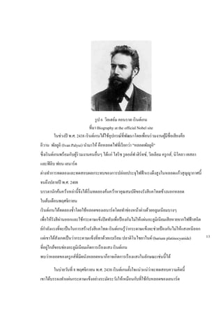 รูป 6 วิลเฮล์ม คอนราด เรินต์เกน
ที่มา Biography at the official Nobel site
ในช่วงปี พ.ศ. 2438 เรินต์เกนได้ใช้อุปกรณ์ที่พัฒนาโดยเพื่อนร่วมงานผู้มีชื่อเสียงคือ
อีวาน พัลยูอิ (Ivan Palyui) นามาให้ คือหลอดไฟที่เรียกว่า "หลอดพัลยูอิ"
ซึ่งเรินต์เกนพร้อมกับผู้ร่วมงานคนอื่นๆ ได้แก่ ไฮริช รูดอล์ฟ เฮิร์ทซ์, วิลเลียม ครูกส์, นิโคลา เทสลา
และฟิลิบ ฟอน เลนาร์ด
ต่างทาการทดลองและทดสอบผลกระทบของการปล่อยประจุไฟฟ้าแรงดึงสูงในหลอดแก้วสุญญากาศนี้
จนถึงปลายปี พ.ศ. 2408
บรรดานักค้นคว้าเหล่านี้จึงได้เริ่มทดลองค้นคว้าหาคุณสมบัติของรังสีแคโทดข้างนอกหลอด
ในต้นเดือนพฤศจิกายน
เรินต์เกนได้ทดลองซ้าโดยใช้หลอดของเลนาร์ดโดยทาช่องหน้าต่างด้วยอลูมเนียมบางๆ
เพื่อให้รังสีผ่านออกและใช้กระดาษแข็งปิดทับเพื่อป้ องกันไม่ให้แผ่นอะลูมิเนียมเสียหายจากไฟฟ้าสถิต
ย์กาลังแรงที่จะเป็นในการสร้างรังสีแคโทด เรินต์เกนรู้ว่ากระดาษแข็งจะช่วยป้ องกันไม่ให้แสงหนีออก
แต่เขาได้สังเกตเป็นว่ากระดาษแข็งที่ทาด้วยแบเรียม ปลาติโนไซยาไนด์ (barium platinocyanide)
ที่อยู่ใกล้ขอบช่องอะลูมิเนียมเกิดการเรืองแสง เรินต์เกน
พบว่าหลอดของครูกส์ที่มีผนังหลอดหนาก็อาจเกิดการเรืองแสงในลักษณะเช่นนี้ได้
ในบ่ายวันที่ 8 พฤศจิกายน พ.ศ. 2438 เรินต์เกนตั้งใจแน่วแน่ว่าจะทดสอบความคิดนี้
เขาได้บรรจงทาแผ่นกระดาษแข็งอย่างระมัดระวังให้เหมือนกับที่ใช้กับหลอดของเลนาร์ด
13
 