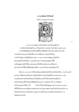 เอวานเจลิสตา โตร์ริเชลลี
(อิตาลี: Evangelista Torricelli)
รูป 10 เอวานเจลิสตา โตร์ริเชลลี ที่มา ประทีป ชูหมื่นไวย์.
การค้นพบโดยบังเอิญในวงการวิทยาศาสตร์. กรุงเทพฯ: อักษรวัฒนา, ตุลาคม 2549
การประดิษฐ์คิดค้นของโตร์ริเชลลีที่ยิ่งใหญ่ที่สุดคือ เครื่องวัดความดันอากาศ หรือ
บารอมิเตอร์ (barometer) ซึ่งเกิดขึ้นจากการแก้ปัญหาการทดลองที่สาคัญ
การสร้างน้าพุกลางบ่อที่ขุดลึกประมาณ 16-18 เมตร ของแกรนด์ดยุกแห่งทัสโคนี
พยายามสูบน้าในท่อให้สูง 12 เมตรหรือมากกว่า โดยขณะลูกสูบยกน้าขึ้น
จะเกิดสุญญากาศทาให้เกิดแรงยกของเหลวขึ้นที่ปลายท่อขาออก แต่ค้นพบว่า
ไม่ว่าทาอย่างไรก็ขึ้นไปได้เพียงขีดจากัดที่ 9-10 เมตร ไม่สามารถสูบให้สูงกว่านี้
เมื่อ พ.ศ. 2186 (1643) โตร์ริเชลลี ทดลองเพิ่มเติมโดยใช้ ปรอท ซึ่งหนักเป็น 13-14 เท่า ของน้า
และพบว่า ได้ผลทานองเดียวกัน โดยขีดจากัดต่ากว่าเขาสร้างท่อที่มีความยาวประมาณ 1 เมตร
บรรจุด้วยปรอท ปลายข้างหนึ่งตัน แล้วติดตั้งในแนวตั้ง ให้ปลายอีกข้างจมอยู่ในอ่าง
ปรอทในท่อถูกยกขึ้นไปกับท่อได้สูงเพียงประมาณ 76 เซนติเมตร หรือ 760 มิลลิเมตร
แม้ว่าท่อจะถูกยกให้สูงกว่านี้ ภายในเหนือปรอทเป็นสุญญากาศ (Torricellian vacuum)
วิธีนี้เป็นที่มาของหน่วยเทียบความดันของอากาศ โดยความดันอากาศที่ระดับน้าทะเลเท่ากับ 760
มิลลิเมตรของปรอท และที่ระดับความสูงกว่าระดับน้าทะเล ความดันอากาศจะน้อยกว่า 760
มิลลิเมตรของปรอท
19
 