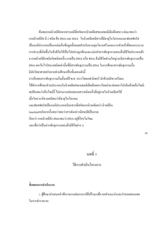 ค้นพบกรดนิวคลีอิคจากสารเคมีที่สกัดจากนิวเคลียสของเซลล์เม็อเลือดขาว ต่อมาพบว่า
กรดนิวคลีอิค มี 2 ชนิด คือ DNA และ RNA ในนิวเคลียสมีสารที่มีธาตุไนโตรเจนและฟอสฟอรัส
เป็นองค์ประกอบเป็นแหล่งเก็บข้อมูลทั้งหมดสาหรับควบคุมโครงสร้างและการทาหน้าที่ของกระบวน
การต่างๆที่เกิดขึ้นในสิ่งชีวิตให้เป็นไปอย่างถูกต้องและแม่นยาสารพันธุกรรมของสิ่งมีชีวิตประกอบด้ว
ย กรดนิวคลีอิกชนิดใดชนิดหนึ่ง อาจเป็น DNA หรือ RNA สิ่งมีชีวิตส่วนใหญ่ จะมีสารพันธุกรรมเป็น
DNA ยกเว้นไวรัสบางชนิดเท่านั้นที่มีสารพันธุกรรมเป็น RNA ในการศึกษาสารพันธุกรรมนั้น
มีนักวิทยาศาสตร์หลายท่านศึกษาเป็นขั้นตอนดังนี้
การค้นพบสารพันธุกรรมเริ่มตั้งแต่ปี พ.ศ. 2412โดยเอฟ มิเชอร์ นักชีวเคมีชาวสวีเดน
ได้ทาการศึกษาส่วนประกอบในนิวเคลียสของเซลล์เม็ดเลือดขาวโดยนามาย่อยเอาโปรตีนด้วยเอ็นไซม์เ
พปซินพบว่าเอ็นไซม์นี้ ไม่สามารถย่อยสลายสารชนิดหนึ่งที่อยู่ภายในนิวเคลียสได้
เมื่อวิเคราะห์ทางเคมีพบว่ามีธาตุไนโตรเจน
และฟอสฟอรัสเป็นองค์ประกอบเรียกสารที่สกัดจากนิวเคลียสว่า นิวคลีอิน
(nuclein)หลังจากนั้นพบว่าพบว่าสารดังกล่าวมีสมบัติเป็นกรด
เรียกว่า กรดนิวคลีอิก ต่อมาพบว่า DNA อยู่ที่โครโมโซม
และเชื่อว่าเป็นสารพันธุกรรมของสิ่งมีชีวิตต่าง ๆ
บทที่ 3
วิธีการดาเนินโครงการ
ขั้นตอนการดาเนินงาน
1. ผู้ศึกษานาเสนอหัวข้อรายงานต่ออาจารย์ที่ปรึกษาเพื่อ ขอคาแนะนาและกาหนดขอบเขต
ในการทารายงาน
30
 