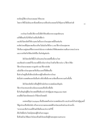 เขาเรียนรู้วิธีการรักษาบาดแผล ให้สะอาด
โดยการใช้น้ามันดินมาทาที่แผลซึ่งสามารถป้ องกันบาดแผลไม่ให้ลุกลามได้เป็นอย่างดี
การรักษาโรคเป็นวิธีการหนึ่งที่ทาให้คนพ้นจากความทุกข์ทรมาน
แต่วิธีป้ องกันไม่ให้เกิดโรคเป็นสิ่งที่ดีกว่า
และฮิปโปเครตีสก็ให้ความสนใจเรื่องการรักษาสุขภาพนี้ด้วยเช่นกัน
เขาคิดว่าคนที่มีสุขภาพแข็งแรงก็จะไม่ล่มป่วยได้ง่าย ๆ และวิธีการรักษาสุขภาพ
ให้แข็งแรงอยู่เสมอก็คือการออกกาลังกาย การพักผ่อนให้เพียงพอต่อความต้องการของร่างกาย
และการทาจิตใจให้ผ่องใสก็เป็น สิ่งสาคัญเช่นกัน
ฮิปโปเครตีสได้ตั้งโรงเรียนสอนวิชาแพทย์ขึ้นที่เกาะโคส
และเขียนตาราแพทย์ไว้มากมายที่เกี่ยวกับการรักษาโรคด้วยวิธีการต่าง ๆ วิธีการใช้ยา
วิธีการรักษาบาดแผล กระดูกหัก และวิธีการผ่าตัด
แม้แต่วิธีการรักษาสุขภาพให้แข็งแรงเขาก็ได้เขียนขึ้น
ซึ่งส่วนใหญ่เป็นสิ่งที่เขาบันทึกจากผู้ป่วยที่เขาทาการรักษา
ดังนั้นตาราแพทย์ของเขาจึงเป็นตาราที่น่าเชื่อถือ เพราะเขียนขึ้นจากความจริงทั้งสิ้น
ฮิปโปเครตีสถือว่าเป็นผู้ให้กาเนิดวิชาการแพทย์แผนปัจจุบัน
วิธีการรักษาของเขามีระเบียบแบบแผนเป็นที่น่าเชื่อถือ
ซึ่งในปัจจุบันผู้ที่จบวิชาแพทย์ก็ยังต้องกล่าวคาปฏิญาณ (Hippocratic Oath)
ตามที่ฮิปโปเครตีสเคยกล่าวไว้ต่อหน้าเทพเจ้า
แอสเคลปิอุส (Asclepius) ซึ่งเป็นเทพเจ้าแห่งการแพทย์ของกรีก และส่วนหนึ่งในคาปฏิญาณนี้
ได้ถูกนามาเป็นข้อบังคับ หรือจรรยาบรรณของแพทย์ด้วย ดังจะยกตัวอย่างมาส่วนหนึ่ง
"จรรยาและข้อกาหนดที่ข้าพเจ้ายึดถือและประกาศไว้นี้
เป็นไปเพื่อประโยชน์สุขของผู้ป่วยในความดูแล
ซึ่งข้าพเจ้าจะใช้พละกาลังของข้าพเจ้าช่วยเหลือผู้ป่วยจนสุดความสามารถ
33
 