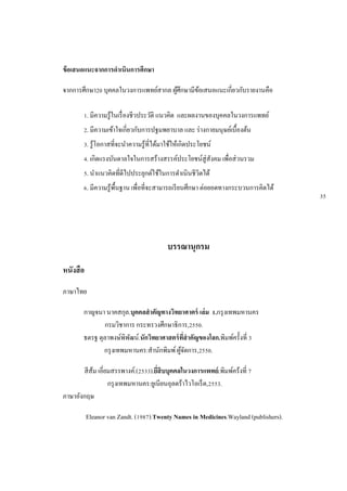 ข้อเสนอแนะจากการดาเนินการศึกษา
จากการศึกษา20 บุคคลในวงการแพทย์สากล ผู้ศึกษามีข้อเสนอแนะเกี่ยวกับรายงานคือ
1. มีความรู้ในเรื่องชีวประวัติ แนวคิด และผลงานของบุคคลในวงการแพทย์
2. มีความเข้าใจเกี่ยวกับการปฐมพยาบาล และ ร่างกายมนุษย์เบื้องต้น
3. รู้โอกาสที่จะนาความรู้ที่ได้มาใช้ให้เกิดประโยชน์
4. เกิดแรงบันดาลใจในการสร้างสรรค์ประโยชน์สู่สังคม เพื่อส่วนรวม
5. นาแนวคิดที่ดีไปประยุกต์ใช้ในการดาเนินชีวิตได้
6. มีความรู้พื้นฐาน เพื่อที่จะสามารถเรียนศึกษา ต่อยอดทางกระบวนการคิดได้
บรรณานุกรม
หนังสือ
ภาษาไทย
กาญจนา นาคสกุล.บุคคลสาคัญทางวิทยาศาตร์ เล่ม 1.กรุงเทพมหานคร
กรมวิชาการ กระทรวงศึกษาธิการ,2550.
ธตรฐ ตุลาพงษ์พิพัฒน์.นักวิทยาศาสตร์ที่สาคัญของโลก.พิมพ์ครั้งที่ 3
กรุงเทพมหานคร:สานักพิมพ์ผู้จัดการ,2550.
สีส้ม เอี่ยมสรรพางค์.(2533).ยี่สิบบุคคลในวงการแพทย์.พิมพ์คร้งที่ 7
กรุงเทพมหานคร:ยูเนียนอุลตร้าไวโอเร็ต,2553.
ภาษาอังกฤษ
Eleanor van Zandt. (1987).Twenty Names in Medicines.Wayland (publishers).
35
 