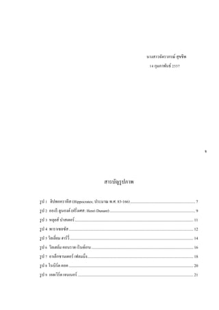นางสาวฉัตราภรณ์ สุขชีพ
14 กุมภาพันธ์ 2557
สารบัญรูปภาพ
รูป 1 ฮิปพอคราทีส (Hippocrates; ประมาณ พ.ศ. 83-166)...................................................................7
รูป 2 อองรี ดูนองต์ (ฝรั่งเศส: Henri Dunant)........................................................................................9
รูป 3 หลุยส์ ปาสเตอร์..........................................................................................................................11
รูป 4 พาราเซลซัส................................................................................................................................12
รูป 5 วิลเลี่ยม ฮาร์วี่...............................................................................................................................14
รูป 6 วิลเฮล์ม คอนราด เรินต์เกน.........................................................................................................16
รูป 7 อาเล็กซานเดอร์ เฟลมมิ่ง.............................................................................................................18
รูป 8 โรเบิร์ต คอค................................................................................................................................20
รูป 9 เอดเวิร์ด เจนเนอร์ .......................................................................................................................21
จ
 