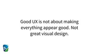 Good UX is not about making
everything appear good. Not
great visual design.
 