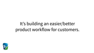 It’s building an easier/better
product workflow for customers.
 