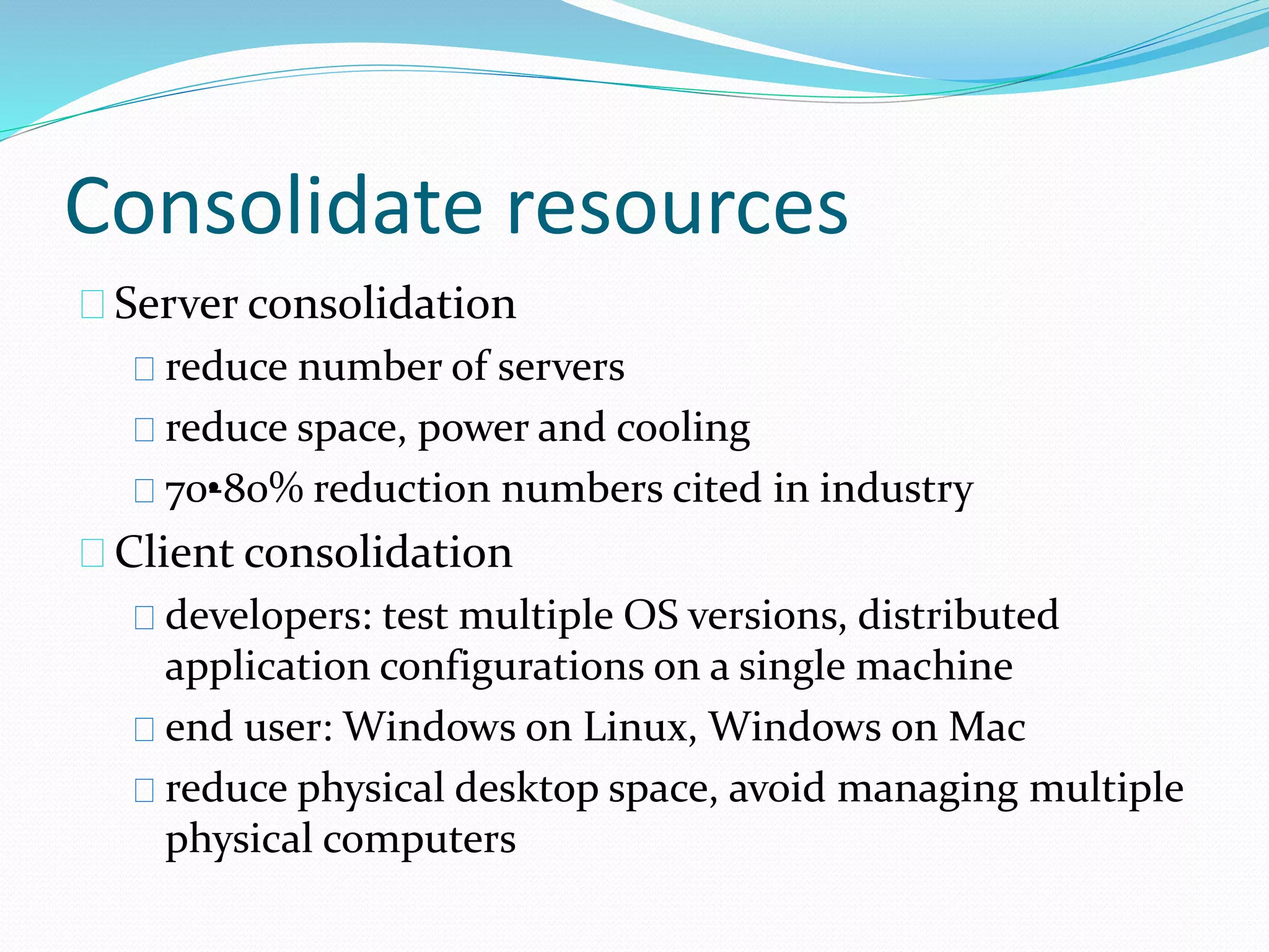 Consolidate resources 
Server consolidation 
reduce number of servers 
reduce space, power and cooling 
70•-80% reduction numbers cited in industry 
Client consolidation 
developers: test multiple OS versions, distributed 
application configurations on a single machine 
end user: Windows on Linux, Windows on Mac 
reduce physical desktop space, avoid managing multiple 
physical computers 
 