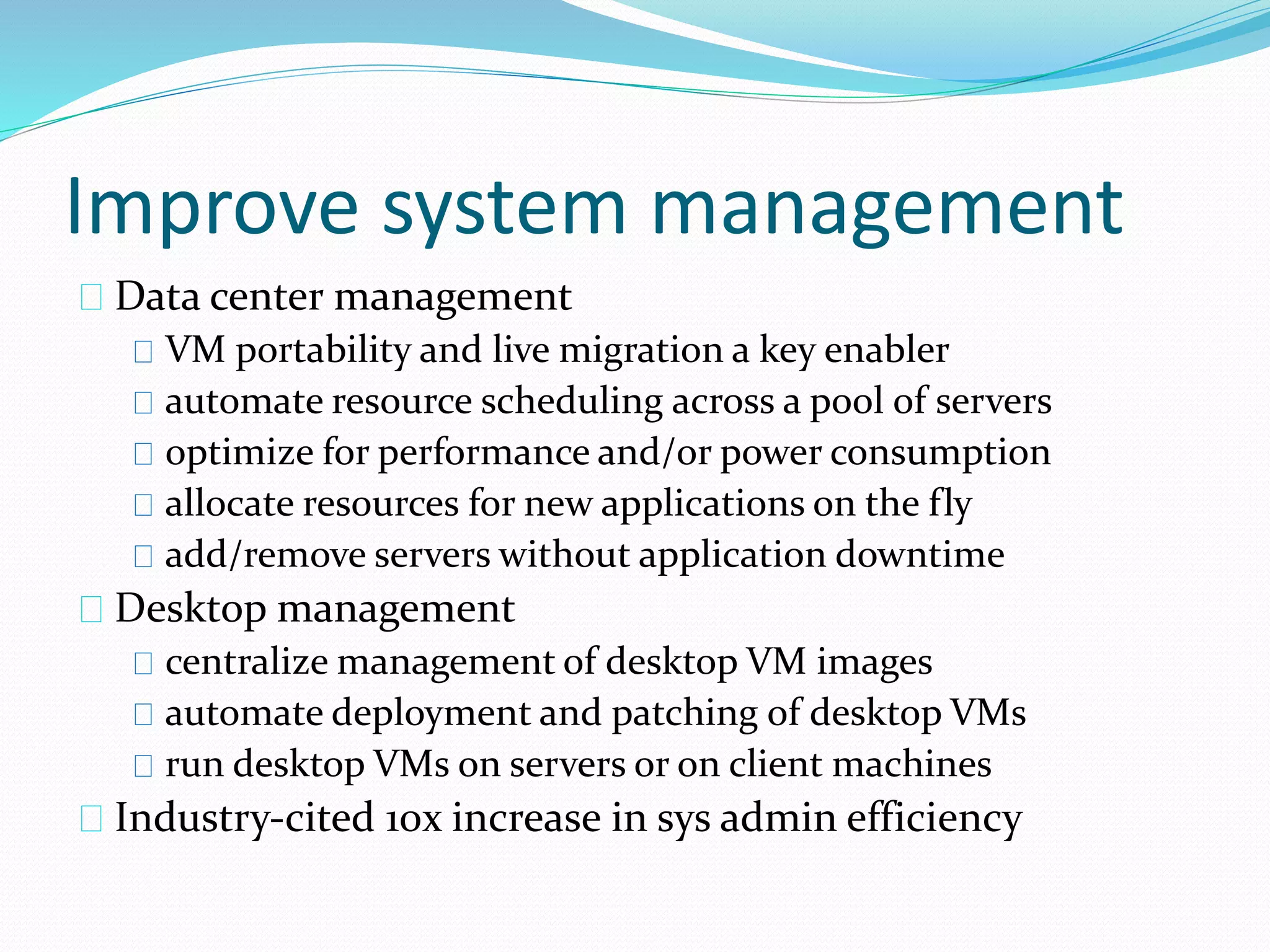 Improve system management 
Data center management 
VM portability and live migration a key enabler 
automate resource scheduling across a pool of servers 
optimize for performance and/or power consumption 
allocate resources for new applications on the fly 
add/remove servers without application downtime 
Desktop management 
centralize management of desktop VM images 
automate deployment and patching of desktop VMs 
run desktop VMs on servers or on client machines 
Industry‐cited 10x increase in sys admin efficiency 
 