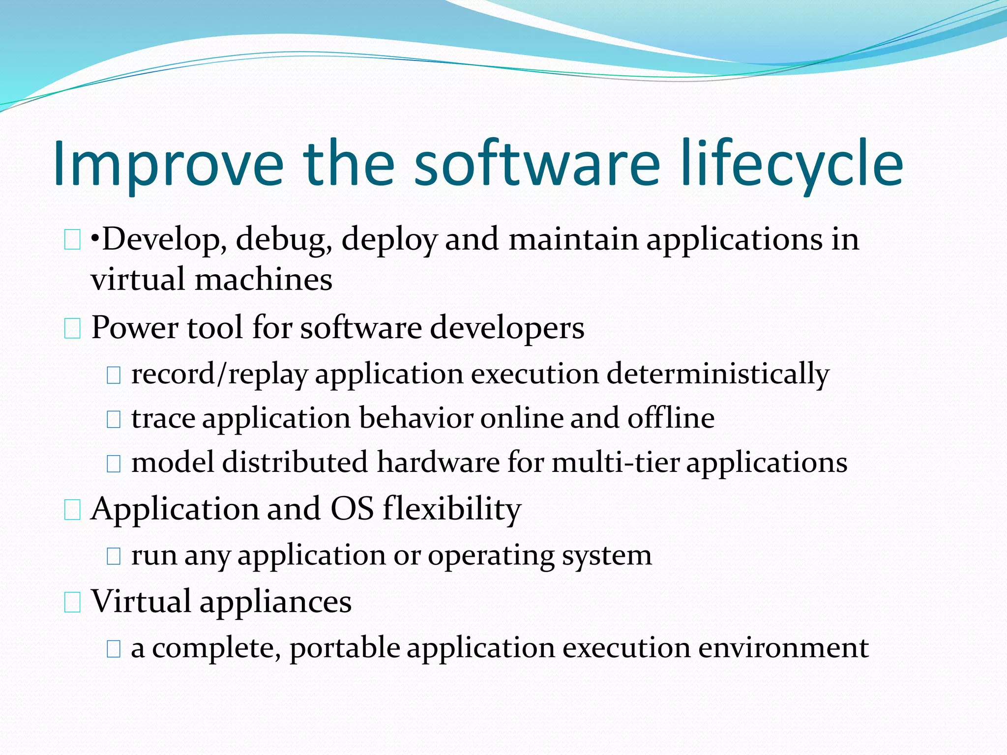 Improve the software lifecycle 
•Develop, debug, deploy and maintain applications in 
virtual machines 
Power tool for software developers 
record/replay application execution deterministically 
trace application behavior online and offline 
model distributed hardware for multi‐tier applications 
Application and OS flexibility 
run any application or operating system 
Virtual appliances 
a complete, portable application execution environment 
 