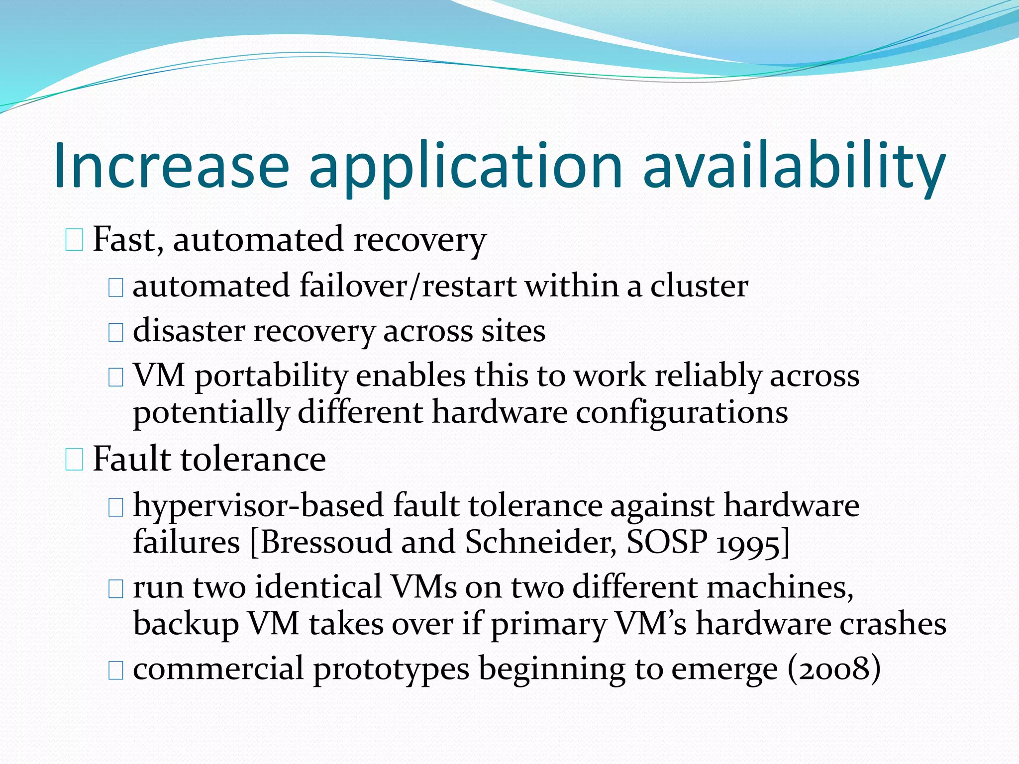 Increase application availability 
Fast, automated recovery 
automated failover/restart within a cluster 
disaster recovery across sites 
VM portability enables this to work reliably across 
potentially different hardware configurations 
Fault tolerance 
hypervisor‐based fault tolerance against hardware 
failures [Bressoud and Schneider, SOSP 1995] 
run two identical VMs on two different machines, 
backup VM takes over if primary VM’s hardware crashes 
commercial prototypes beginning to emerge (2008) 
 