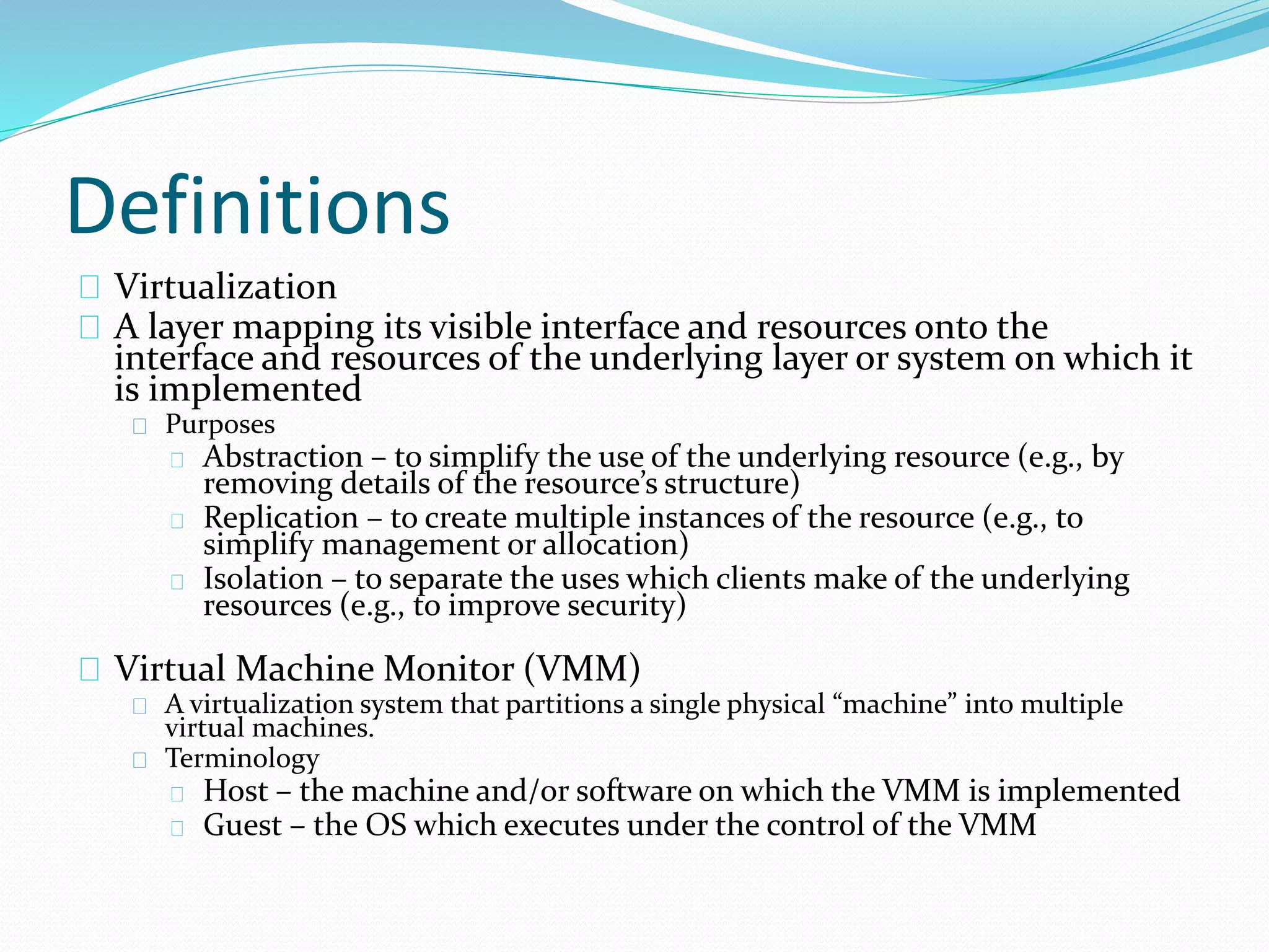 Definitions 
Virtualization 
A layer mapping its visible interface and resources onto the 
interface and resources of the underlying layer or system on which it 
is implemented 
Purposes 
Abstraction – to simplify the use of the underlying resource (e.g., by 
removing details of the resource’s structure) 
Replication – to create multiple instances of the resource (e.g., to 
simplify management or allocation) 
Isolation – to separate the uses which clients make of the underlying 
resources (e.g., to improve security) 
Virtual Machine Monitor (VMM) 
A virtualization system that partitions a single physical “machine” into multiple 
virtual machines. 
Terminology 
Host – the machine and/or software on which the VMM is implemented 
Guest – the OS which executes under the control of the VMM 
 