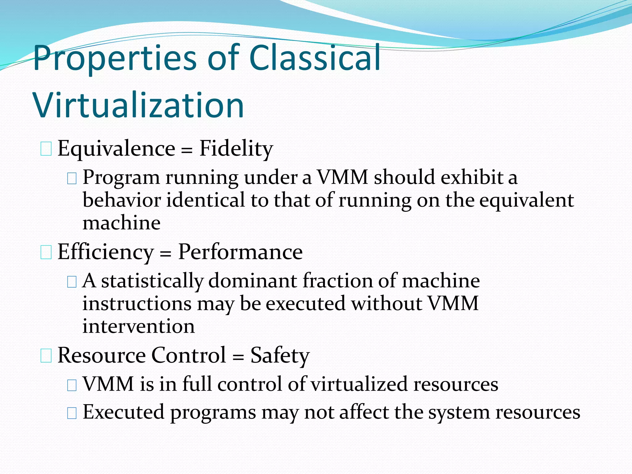 Properties of Classical 
Virtualization 
Equivalence = Fidelity 
Program running under a VMM should exhibit a 
behavior identical to that of running on the equivalent 
machine 
Efficiency = Performance 
A statistically dominant fraction of machine 
instructions may be executed without VMM 
intervention 
Resource Control = Safety 
VMM is in full control of virtualized resources 
Executed programs may not affect the system resources 
 