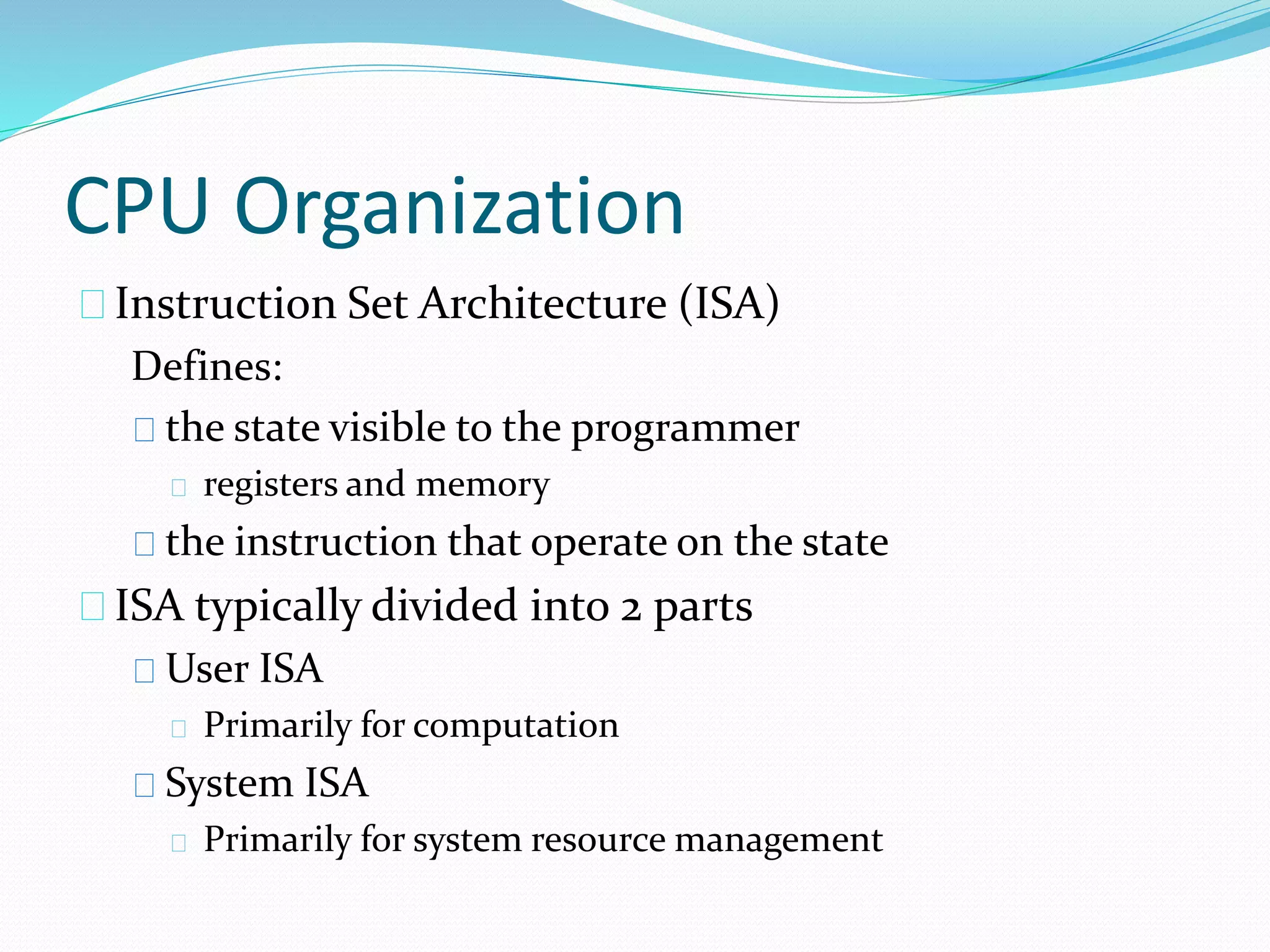 CPU Organization 
Instruction Set Architecture (ISA) 
Defines: 
the state visible to the programmer 
registers and memory 
the instruction that operate on the state 
ISA typically divided into 2 parts 
User ISA 
Primarily for computation 
System ISA 
Primarily for system resource management 
 
