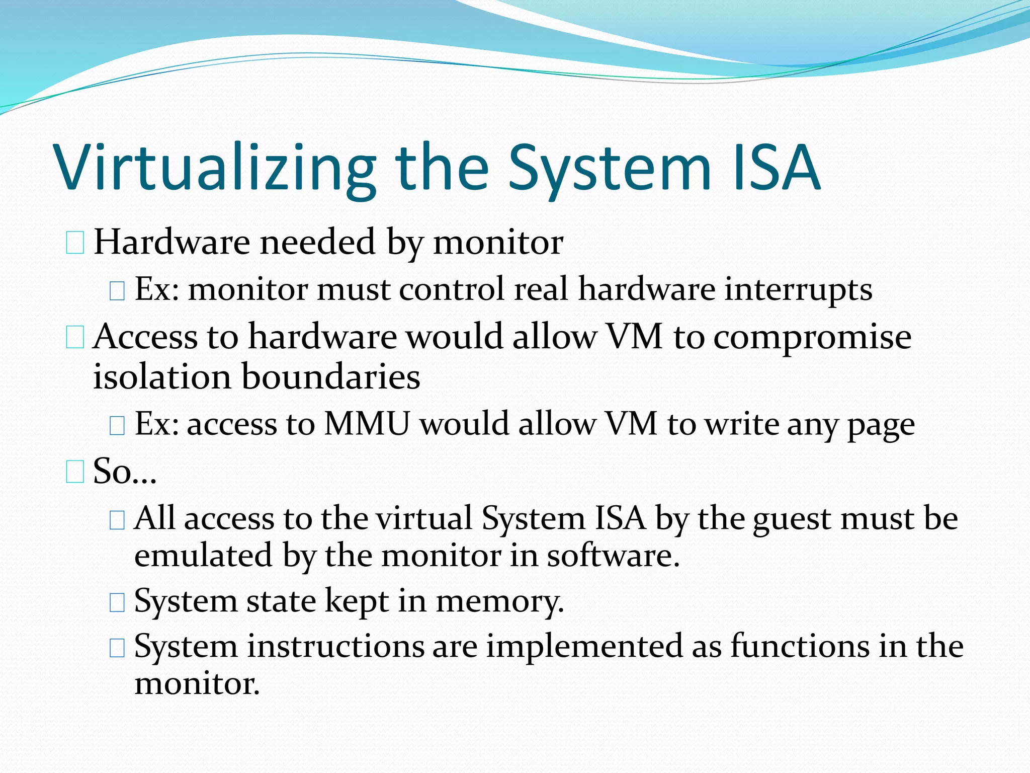 Virtualizing the System ISA 
Hardware needed by monitor 
Ex: monitor must control real hardware interrupts 
Access to hardware would allow VM to compromise 
isolation boundaries 
Ex: access to MMU would allow VM to write any page 
So… 
All access to the virtual System ISA by the guest must be 
emulated by the monitor in software. 
System state kept in memory. 
System instructions are implemented as functions in the 
monitor. 
 