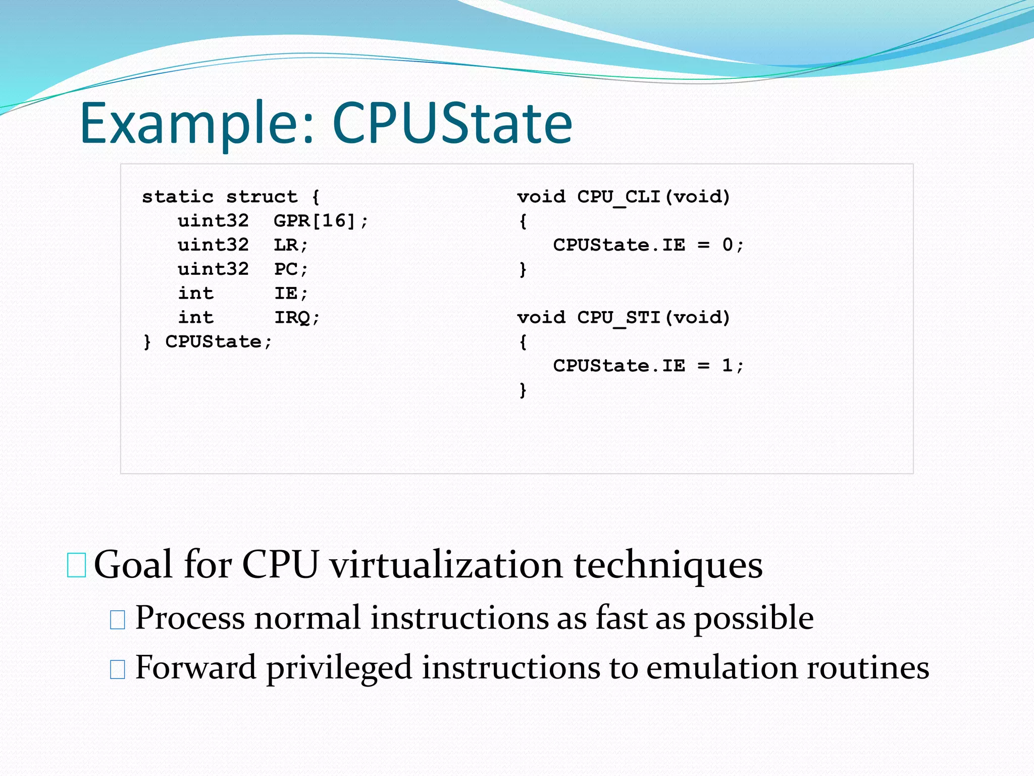 Example: CPUState 
static struct { 
uint32 GPR[16]; 
uint32 LR; 
uint32 PC; 
int IE; 
int IRQ; 
} CPUState; 
void CPU_CLI(void) 
{ 
CPUState.IE = 0; 
} 
void CPU_STI(void) 
{ 
CPUState.IE = 1; 
} 
Goal for CPU virtualization techniques 
Process normal instructions as fast as possible 
Forward privileged instructions to emulation routines 
 