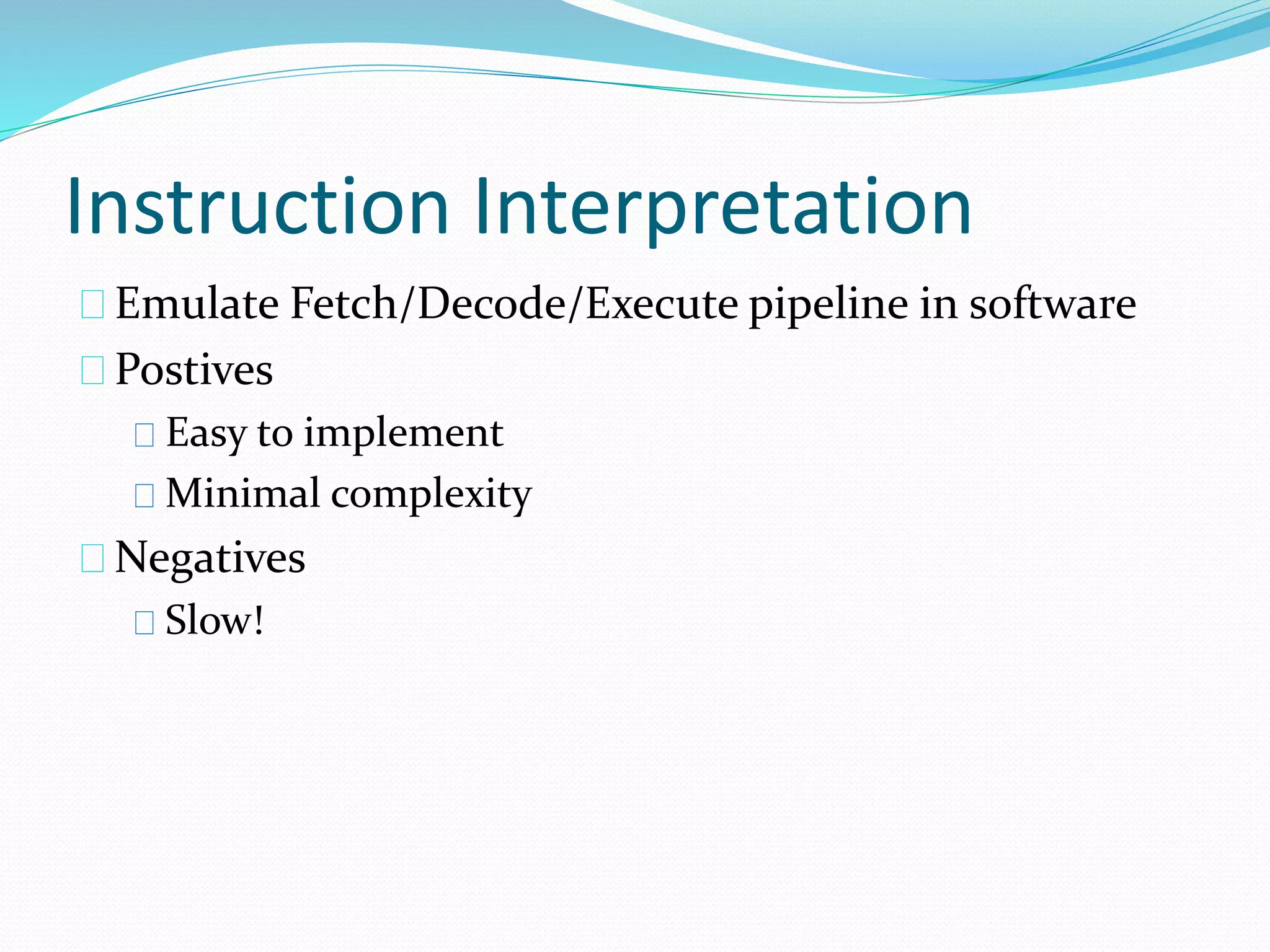 Instruction Interpretation 
Emulate Fetch/Decode/Execute pipeline in software 
Postives 
Easy to implement 
Minimal complexity 
Negatives 
Slow! 
 