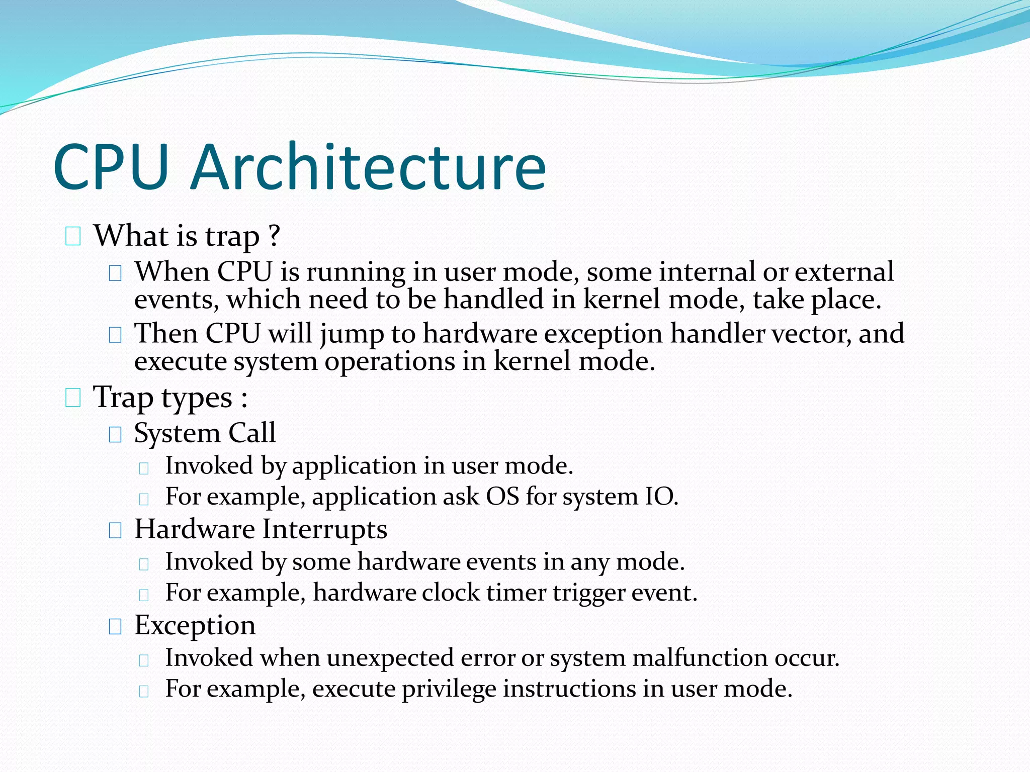 CPU Architecture 
What is trap ? 
When CPU is running in user mode, some internal or external 
events, which need to be handled in kernel mode, take place. 
Then CPU will jump to hardware exception handler vector, and 
execute system operations in kernel mode. 
Trap types : 
System Call 
Invoked by application in user mode. 
For example, application ask OS for system IO. 
Hardware Interrupts 
Invoked by some hardware events in any mode. 
For example, hardware clock timer trigger event. 
Exception 
Invoked when unexpected error or system malfunction occur. 
For example, execute privilege instructions in user mode. 
 