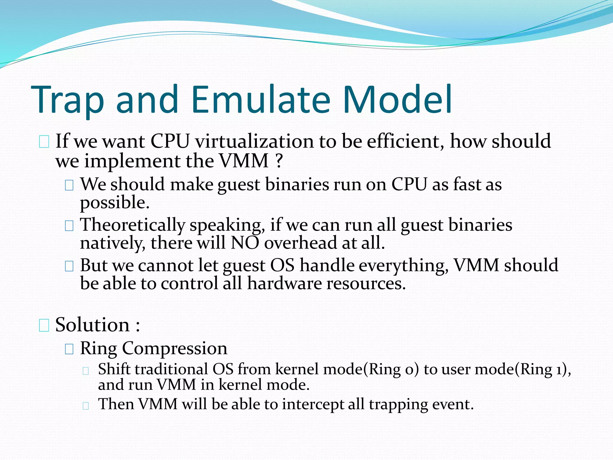 Trap and Emulate Model 
If we want CPU virtualization to be efficient, how should 
we implement the VMM ? 
We should make guest binaries run on CPU as fast as 
possible. 
Theoretically speaking, if we can run all guest binaries 
natively, there will NO overhead at all. 
But we cannot let guest OS handle everything, VMM should 
be able to control all hardware resources. 
Solution : 
Ring Compression 
Shift traditional OS from kernel mode(Ring 0) to user mode(Ring 1), 
and run VMM in kernel mode. 
Then VMM will be able to intercept all trapping event. 
 