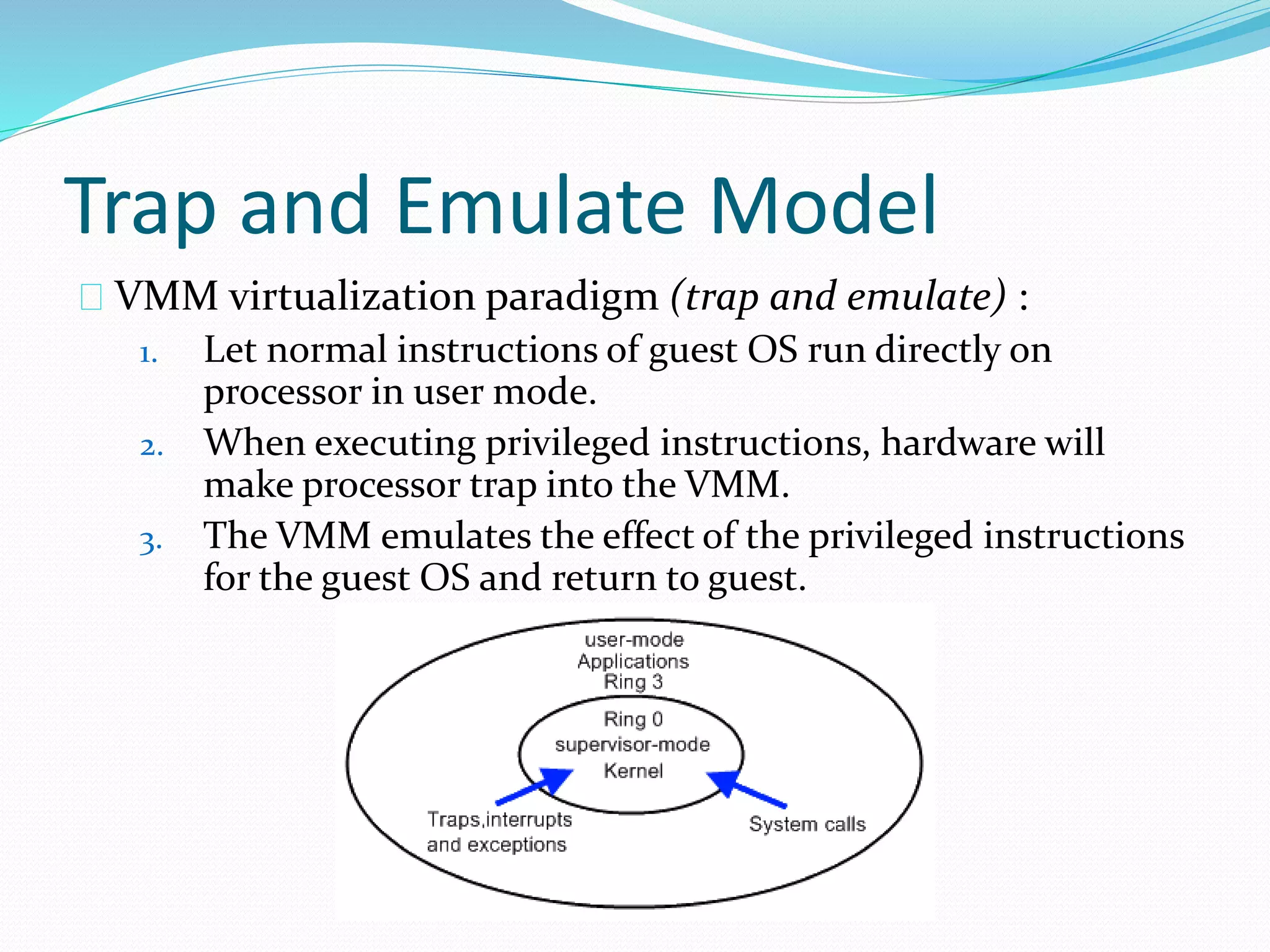 Trap and Emulate Model 
VMM virtualization paradigm (trap and emulate) : 
1. Let normal instructions of guest OS run directly on 
processor in user mode. 
2. When executing privileged instructions, hardware will 
make processor trap into the VMM. 
3. The VMM emulates the effect of the privileged instructions 
for the guest OS and return to guest. 
 
