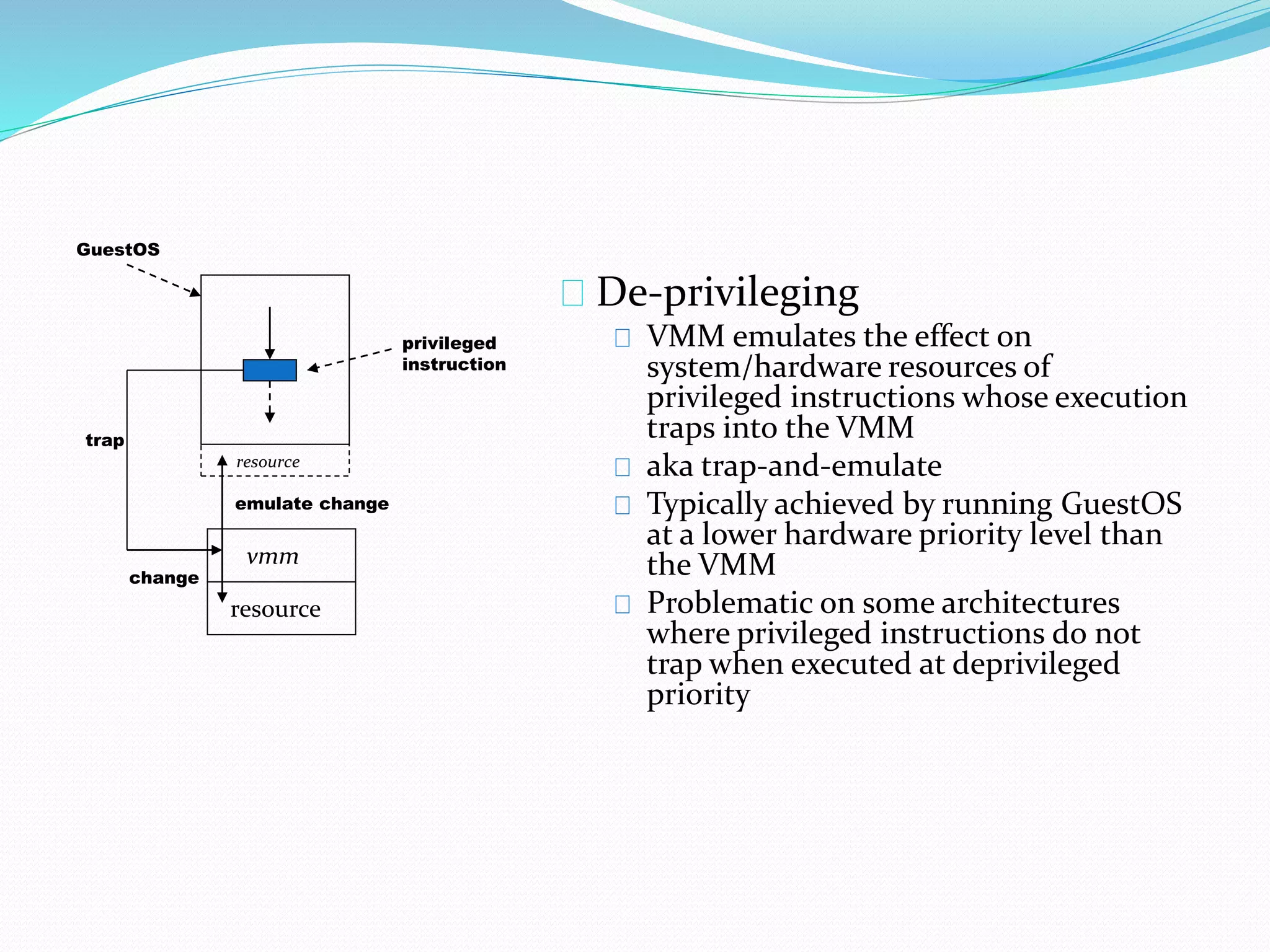 De-privileging 
VMM emulates the effect on 
system/hardware resources of 
privileged instructions whose execution 
traps into the VMM 
aka trap-and-emulate 
Typically achieved by running GuestOS 
at a lower hardware priority level than 
the VMM 
Problematic on some architectures 
where privileged instructions do not 
trap when executed at deprivileged 
priority 
vmm 
resource 
privileged 
instruction 
GuestOS 
trap 
resource 
emulate change 
change 
 