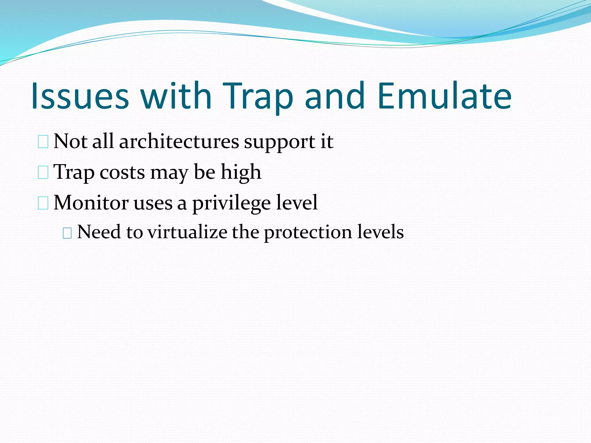 Issues with Trap and Emulate 
Not all architectures support it 
Trap costs may be high 
Monitor uses a privilege level 
Need to virtualize the protection levels 
 