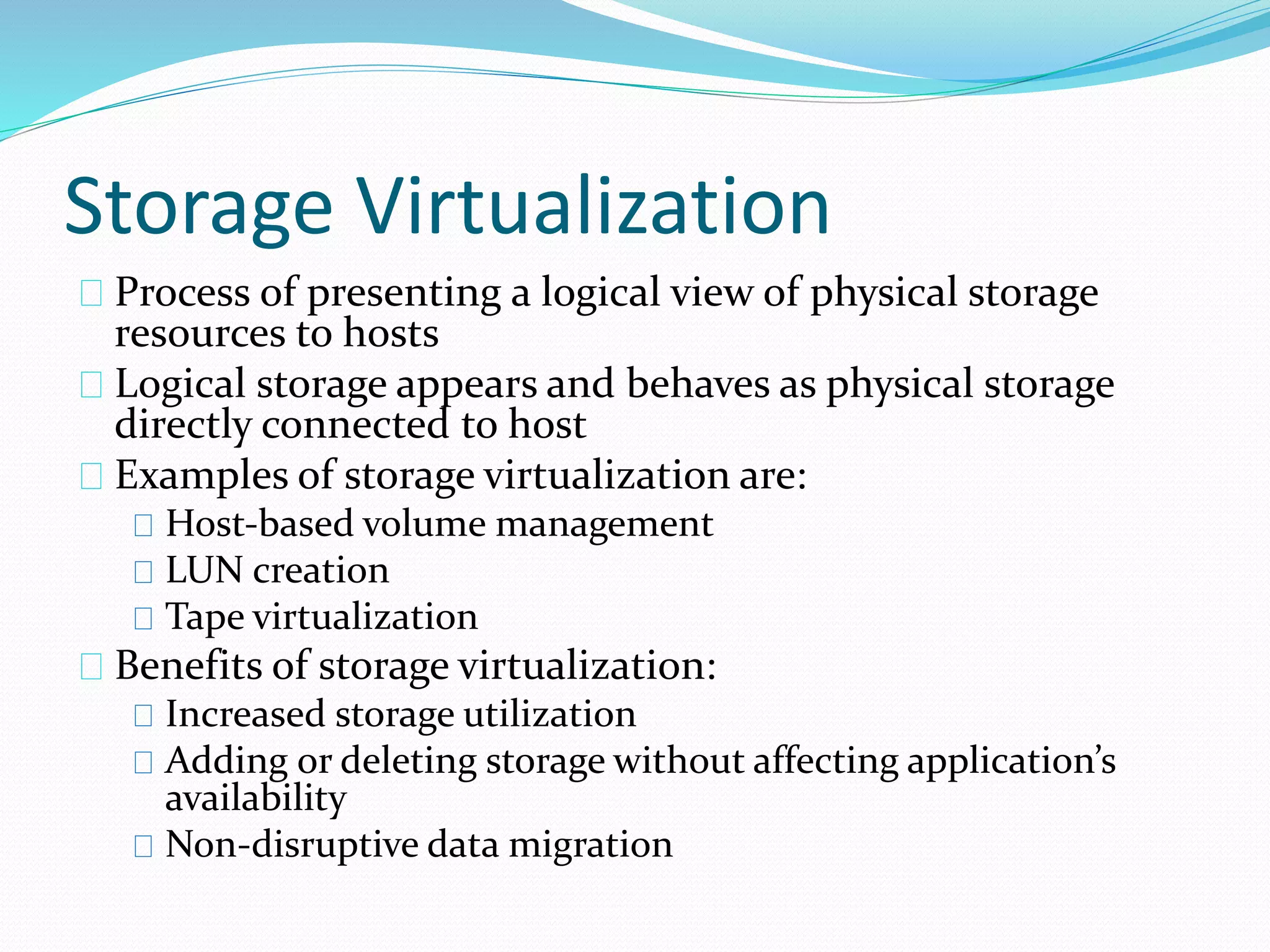 Storage Virtualization 
Process of presenting a logical view of physical storage 
resources to hosts 
Logical storage appears and behaves as physical storage 
directly connected to host 
Examples of storage virtualization are: 
Host‐based volume management 
LUN creation 
Tape virtualization 
Benefits of storage virtualization: 
Increased storage utilization 
Adding or deleting storage without affecting application’s 
availability 
Non‐disruptive data migration 
 