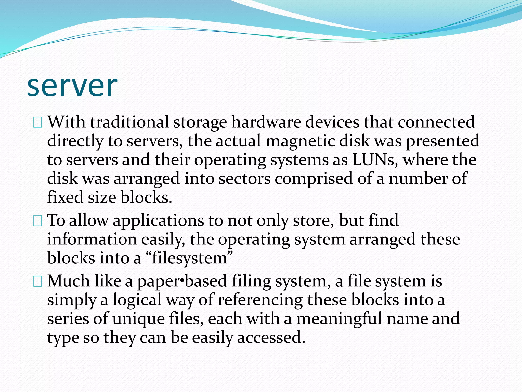 server 
With traditional storage hardware devices that connected 
directly to servers, the actual magnetic disk was presented 
to servers and their operating systems as LUNs, where the 
disk was arranged into sectors comprised of a number of 
fixed size blocks. 
To allow applications to not only store, but find 
information easily, the operating system arranged these 
blocks into a “filesystem” 
Much like a paper• based filing system, a file system is 
simply a logical way of referencing these blocks into a 
series of unique files, each with a meaningful name and 
type so they can be easily accessed. 
 