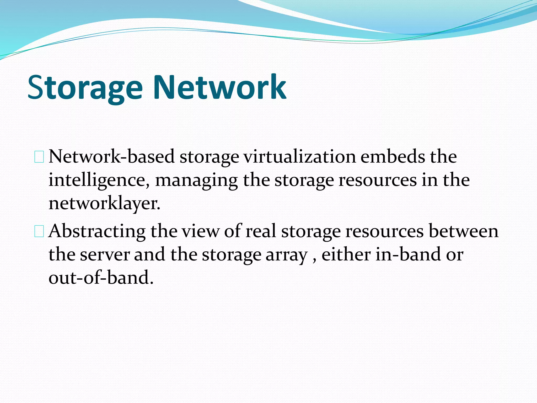 Storage Network 
Network‐based storage virtualization embeds the 
intelligence, managing the storage resources in the 
networklayer. 
Abstracting the view of real storage resources between 
the server and the storage array , either in‐band or 
out‐of‐band. 
 